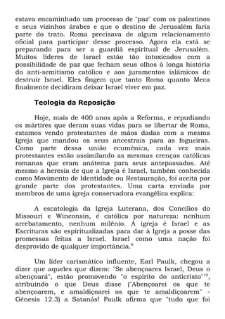 estava encaminhado um processo de "paz" com os palestinos
e seus vizinhos árabes e que o destino de Jerusalém faria
parte do trato. Roma precisava de algum relacionamento
oficial para participar desse processo. Agora ela está se
preparando para ser a guardiã espiritual de Jerusalém.
Muitos líderes de Israel estão tão intoxicados com a
possibilidade de paz que fecham seus olhos à longa história
do anti-semitismo católico e aos juramentos islâmicos de
destruir Israel. Eles fingem que tanto Roma quanto Meca
finalmente decidiram deixar Israel viver em paz.
Teologia da Reposição
Hoje, mais de 400 anos após a Reforma, e repudiando
os mártires que deram suas vidas para se libertar de Roma,
estamos vendo protestantes de mãos dadas com a mesma
Igreja que mandou os seus ancestrais para as fogueiras.
Como parte dessa união ecumênica, cada vez mais
protestantes estão assimilando as mesmas crenças católicas
romanas que eram anátema para seus antepassados. Até
mesmo a heresia de que a Igreja é Israel, também conhecida
como Movimento de Identidade ou Restauração, foi aceita por
grande parte dos protestantes. Uma carta enviada por
membros de uma igreja conservadora evangélica explica:
A escatologia da Igreja Luterana, dos Concílios do
Missouri e Winconsin, é católica por natureza: nenhum
arrebatamento, nenhum milênio. A igreja é Israel e as
Escrituras são espiritualizadas para dar à Igreja a posse das
promessas feitas a Israel. Israel como uma nação foi
desprovido de qualquer importância.9
Um líder carismático influente, Earl Paulk, chegou a
dizer que aqueles que dizem: "Se abençoares Israel, Deus o
abençoará", estão promovendo "o espírito do anticristo"10,
atribuindo o que Deus disse ("Abençoarei os que te
abençoarem, e amaldiçoarei os que te amaldiçoarem" Gênesis 12.3) a Satanás! Paulk afirma que "tudo que foi

 