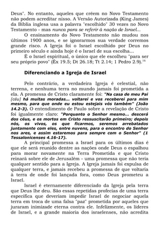 Deus". No entanto, aqueles que crêem no Novo Testamento
não podem acreditar nisso. A Versão Autorizada (King James)
da Bíblia inglesa usa a palavra "escolhido" 30 vezes no Novo
Testamento - mas nunca para se referir à nação de Israel...
O ensinamento do Novo Testamento não mudou nos
últimos 1900 anos, e se ignorarmos sua verdade corremos
grande risco. A Igreja foi o Israel escolhido por Deus no
primeiro século e ainda hoje é o Israel de sua escolha...
É o Israel espiritual, o único que ele escolheu "para ser
seu próprio povo" (Êx 19.5; Dt 26.18; Tt 2.14; 1 Pedro 2.9).16
Diferenciando a Igreja de Israel
Pelo contrário, a verdadeira Igreja é celestial, não
terrena, e nenhuma terra no mundo jamais foi prometida a
ela. A promessa de Cristo claramente foi: "Na casa de meu Pai

[céu] há muitas moradas... voltarei e vos receberei para mim
mesmo, para que onde eu estou estejais vós também" (João
14.2-3). O entendimento de Paulo sobre a revelação de Cristo
foi igualmente claro: "Porquanto o Senhor mesmo... descerá
dos céus, e os mortos em Cristo ressuscitarão primeiro; depois
nós, os vivos, os que ficarmos, seremos arrebatados
juntamente com eles, entre nuvens, para o encontro do Senhor
nos ares, e assim estaremos para sempre com o Senhor" (1
Tessalonicenses 4.16-17).

A principal promessa a Israel para os últimos dias é
que ele será reunido dentre as nações onde Deus o espalhou
para morar novamente na Terra Prometida e que Cristo
reinará sobre ele de Jerusalém - uma promessa que não teria
qualquer sentido para a Igreja. A Igreja jamais foi expulsa de
qualquer terra, e jamais recebeu a promessa de que voltaria
à terra de onde foi lançada fora, como Deus prometeu a
Israel.
Israel é eternamente diferenciado da Igreja pela terra
que Deus lhe deu. São essas repetidas profecias de uma terra
específica que deveriam impedir Israel de negociar aquela
terra em troca de uma falsa "paz" prometida por aqueles que
juraram inimizade eterna contra ele. Infelizmente, os líderes
de Israel, e a grande maioria dos israelenses, não acredita

 