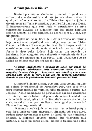A Tradição ou a Bíblia?
Notável por sua ausência na crescente e geralmente
ardente discussão sobre onde os judeus devem viver é
qualquer referência ao fato da Bíblia dizer que os judeus
devam estar na Terra Prometida, que lhes foi dada por Deus.
É impressionante que com todo o entusiasmo de uma
consciência avivada do judaísmo não há quase nenhum
reconhecimento do que significa, de acordo com a Bíblia, ser
um judeu.
O judaísmo de milhões de judeus vivendo no mundo
hoje encontra seu significado na tradição mas não na Bíblia.
Ou se na Bíblia até certo ponto, esse Livro Sagrado não é
considerado como tendo mais autoridade que a tradição.
Jesus é visto pelos judeus hoje como um rebelde do
judaísmo. Mas ninguém pode discutir a veracidade de Sua
acusação aos rabinos da Sua época, uma acusação que se
aplica da mesma maneira em nossos dias:
"E assim invalidastes a palavra de Deus, por causa da
vossa tradição. Hipócritas! bem profetizou Isaías a vosso
respeito, dizendo: Este povo honra-me com os lábios, mas o seu
coração está longe de mim. E em vão me adoram, ensinando
doutrinas que são preceitos de homens" (Mateus 15.6-9).

O rabino Shlomo Riskin, que tem uma coluna regular
na edição internacional do Jerusalem Post, usa esse meio
para chamar judeus de volta às suas tradições e raízes. Ele
escreve: "Nossa habilidade de permanecer em solo israelense
- e não sermos exilados - depende da nossa fidelidade ao
ensino tradicional judaico, à continuidade da nossa conduta
ética, moral e ritual que nos liga a nosso glorioso passado."
Ele continua argumentando:
Somente aqueles judeus que retornam a Israel porque
esta foi a terra de seus ancestrais, almejada por seus avós,
podem dotar novamente a nação de Israel de sua santidade
original. E somente aqueles judeus que valorizam sua
história, e cujos preceitos éticos, morais e tradicionais estão

 