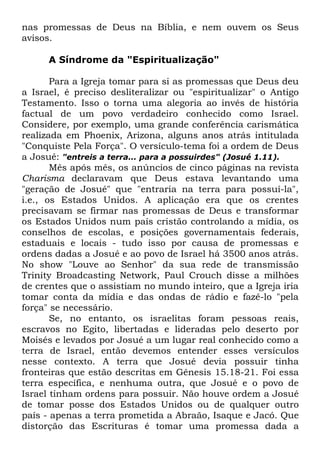 nas promessas de Deus na Bíblia, e nem ouvem os Seus
avisos.
A Síndrome da "Espiritualização"
Para a Igreja tomar para si as promessas que Deus deu
a Israel, é preciso desliteralizar ou "espiritualizar" o Antigo
Testamento. Isso o torna uma alegoria ao invés de história
factual de um povo verdadeiro conhecido como Israel.
Considere, por exemplo, uma grande conferência carismática
realizada em Phoenix, Arizona, alguns anos atrás intitulada
"Conquiste Pela Força". O versículo-tema foi a ordem de Deus
a Josué: "entreis a terra... para a possuirdes" (Josué 1.11).
Mês após mês, os anúncios de cinco páginas na revista
Charisma declaravam que Deus estava levantando uma
"geração de Josué" que "entraria na terra para possuí-la",
i.e., os Estados Unidos. A aplicação era que os crentes
precisavam se firmar nas promessas de Deus e transformar
os Estados Unidos num país cristão controlando a mídia, os
conselhos de escolas, e posições governamentais federais,
estaduais e locais - tudo isso por causa de promessas e
ordens dadas a Josué e ao povo de Israel há 3500 anos atrás.
No show "Louve ao Senhor" da sua rede de transmissão
Trinity Broadcasting Network, Paul Crouch disse a milhões
de crentes que o assistiam no mundo inteiro, que a Igreja iria
tomar conta da mídia e das ondas de rádio e fazê-lo "pela
força" se necessário.
Se, no entanto, os israelitas foram pessoas reais,
escravos no Egito, libertadas e lideradas pelo deserto por
Moisés e levados por Josué a um lugar real conhecido como a
terra de Israel, então devemos entender esses versículos
nesse contexto. A terra que Josué devia possuir tinha
fronteiras que estão descritas em Gênesis 15.18-21. Foi essa
terra específica, e nenhuma outra, que Josué e o povo de
Israel tinham ordens para possuir. Não houve ordem a Josué
de tomar posse dos Estados Unidos ou de qualquer outro
país - apenas a terra prometida a Abraão, Isaque e Jacó. Que
distorção das Escrituras é tomar uma promessa dada a

 
