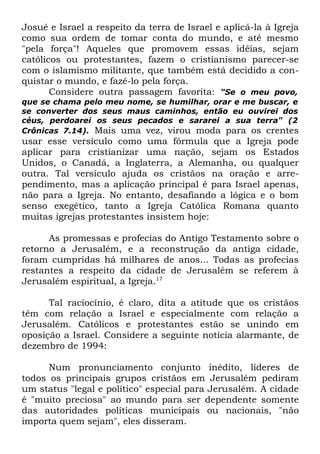 Josué e Israel a respeito da terra de Israel e aplicá-la à Igreja
como sua ordem de tomar conta do mundo, e até mesmo
"pela força"! Aqueles que promovem essas idéias, sejam
católicos ou protestantes, fazem o cristianismo parecer-se
com o islamismo militante, que também está decidido a conquistar o mundo, e fazê-lo pela força.
Considere outra passagem favorita: "Se o meu povo,
que se chama pelo meu nome, se humilhar, orar e me buscar, e
se converter dos seus maus caminhos, então eu ouvirei dos
céus, perdoarei os seus pecados e sararei a sua terra" (2
Crônicas 7.14). Mais uma vez, virou moda para os crentes

usar esse versículo como uma fórmula que a Igreja pode
aplicar para cristianizar uma nação, sejam os Estados
Unidos, o Canadá, a Inglaterra, a Alemanha, ou qualquer
outra. Tal versículo ajuda os cristãos na oração e arrependimento, mas a aplicação principal é para Israel apenas,
não para a Igreja. No entanto, desafiando a lógica e o bom
senso exegético, tanto a Igreja Católica Romana quanto
muitas igrejas protestantes insistem hoje:
As promessas e profecias do Antigo Testamento sobre o
retorno a Jerusalém, e a reconstrução da antiga cidade,
foram cumpridas há milhares de anos... Todas as profecias
restantes a respeito da cidade de Jerusalém se referem à
Jerusalém espiritual, a Igreja.17
Tal raciocínio, é claro, dita a atitude que os cristãos
têm com relação a Israel e especialmente com relação a
Jerusalém. Católicos e protestantes estão se unindo em
oposição a Israel. Considere a seguinte notícia alarmante, de
dezembro de 1994:
Num pronunciamento conjunto inédito, líderes de
todos os principais grupos cristãos em Jerusalém pediram
um status "legal e político" especial para Jerusalém. A cidade
é "muito preciosa" ao mundo para ser dependente somente
das autoridades políticas municipais ou nacionais, "não
importa quem sejam", eles disseram.

 