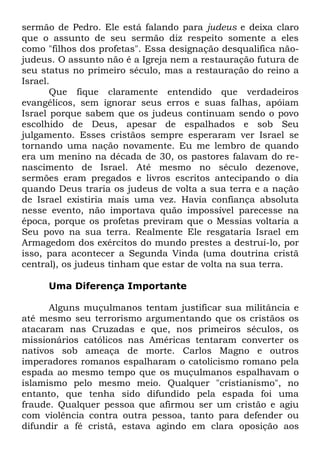 sermão de Pedro. Ele está falando para judeus e deixa claro
que o assunto de seu sermão diz respeito somente a eles
como "filhos dos profetas". Essa designação desqualifica nãojudeus. O assunto não é a Igreja nem a restauração futura de
seu status no primeiro século, mas a restauração do reino a
Israel.
Que fique claramente entendido que verdadeiros
evangélicos, sem ignorar seus erros e suas falhas, apóiam
Israel porque sabem que os judeus continuam sendo o povo
escolhido de Deus, apesar de espalhados e sob Seu
julgamento. Esses cristãos sempre esperaram ver Israel se
tornando uma nação novamente. Eu me lembro de quando
era um menino na década de 30, os pastores falavam do renascimento de Israel. Até mesmo no século dezenove,
sermões eram pregados e livros escritos antecipando o dia
quando Deus traria os judeus de volta a sua terra e a nação
de Israel existiria mais uma vez. Havia confiança absoluta
nesse evento, não importava quão impossível parecesse na
época, porque os profetas previram que o Messias voltaria a
Seu povo na sua terra. Realmente Ele resgataria Israel em
Armagedom dos exércitos do mundo prestes a destruí-lo, por
isso, para acontecer a Segunda Vinda (uma doutrina cristã
central), os judeus tinham que estar de volta na sua terra.
Uma Diferença Importante
Alguns muçulmanos tentam justificar sua militância e
até mesmo seu terrorismo argumentando que os cristãos os
atacaram nas Cruzadas e que, nos primeiros séculos, os
missionários católicos nas Américas tentaram converter os
nativos sob ameaça de morte. Carlos Magno e outros
imperadores romanos espalharam o catolicismo romano pela
espada ao mesmo tempo que os muçulmanos espalhavam o
islamismo pelo mesmo meio. Qualquer "cristianismo", no
entanto, que tenha sido difundido pela espada foi uma
fraude. Qualquer pessoa que afirmou ser um cristão e agiu
com violência contra outra pessoa, tanto para defender ou
difundir a fé cristã, estava agindo em clara oposição aos

 