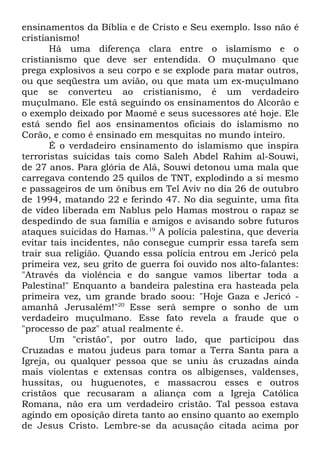 ensinamentos da Bíblia e de Cristo e Seu exemplo. Isso não é
cristianismo!
Há uma diferença clara entre o islamismo e o
cristianismo que deve ser entendida. O muçulmano que
prega explosivos a seu corpo e se explode para matar outros,
ou que seqüestra um avião, ou que mata um ex-muçulmano
que se converteu ao cristianismo, é um verdadeiro
muçulmano. Ele está seguindo os ensinamentos do Alcorão e
o exemplo deixado por Maomé e seus sucessores até hoje. Ele
está sendo fiel aos ensinamentos oficiais do islamismo no
Corão, e como é ensinado em mesquitas no mundo inteiro.
É o verdadeiro ensinamento do islamismo que inspira
terroristas suicidas tais como Saleh Abdel Rahim al-Souwi,
de 27 anos. Para glória de Alá, Souwi detonou uma mala que
carregava contendo 25 quilos de TNT, explodindo a si mesmo
e passageiros de um ônibus em Tel Aviv no dia 26 de outubro
de 1994, matando 22 e ferindo 47. No dia seguinte, uma fita
de vídeo liberada em Nablus pelo Hamas mostrou o rapaz se
despedindo de sua família e amigos e avisando sobre futuros
ataques suicidas do Hamas.19 A polícia palestina, que deveria
evitar tais incidentes, não consegue cumprir essa tarefa sem
trair sua religião. Quando essa polícia entrou em Jericó pela
primeira vez, seu grito de guerra foi ouvido nos alto-falantes:
"Através da violência e do sangue vamos libertar toda a
Palestina!" Enquanto a bandeira palestina era hasteada pela
primeira vez, um grande brado soou: "Hoje Gaza e Jericó amanhã Jerusalém!"20 Esse será sempre o sonho de um
verdadeiro muçulmano. Esse fato revela a fraude que o
"processo de paz" atual realmente é.
Um "cristão", por outro lado, que participou das
Cruzadas e matou judeus para tomar a Terra Santa para a
Igreja, ou qualquer pessoa que se uniu às cruzadas ainda
mais violentas e extensas contra os albigenses, valdenses,
hussitas, ou huguenotes, e massacrou esses e outros
cristãos que recusaram a aliança com a Igreja Católica
Romana, não era um verdadeiro cristão. Tal pessoa estava
agindo em oposição direta tanto ao ensino quanto ao exemplo
de Jesus Cristo. Lembre-se da acusação citada acima por

 