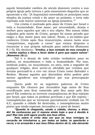 aquele historiador católico do século dezenove contra a sua
própria igreja pela tortura e pelo assassinato daqueles que se
opuseram a ela: "[A Inquisição] contradizia os princípios mais
simples da justiça cristã e do amor ao próximo, e teria sido
rejeitada com horror universal na Igreja primitiva."21
Um cristão é motivado pelo amor de Cristo por Israel e
toda a humanidade. Esse amor, por necessidade, deseja o
melhor para aqueles que são o seu objeto. Nós somos todos
culpados pela morte de Cristo, porque foi nosso pecado que
exigiu a Sua morte para nos salvar. Paulo, o ex-rabino que
conheceu Cristo após Sua ressurreição, amava tanto seus
"compatriotas, segundo a carne" que estava disposto a
renunciar à sua própria salvação para salvá-los (Romanos
9.1-5). Ele declarou: "Irmãos, a boa vontade do meu coração e
a minha súplica a Deus a favor deles é para que sejam salvos"
(Romanos 10.1).

Tal é o desejo de todo cristão verdadeiro para os
judeus, os muçulmanos e toda a humanidade. Por isso,
nenhum judeu, ou muçulmano, ou ateu, nem o seguidor de
qualquer religião, deve sentir-se ofendido por cristãos que
tentam persuadi-lo a crer em Jesus Cristo como Salvador e
Senhor. Mesmo aqueles que discordam deles podem pelo
menos agradecer aos evangélicos por sua preocupação
sincera.
Quem pode ler as seguintes palavras de Cristo
enquanto Ele chorava por Jerusalém logo antes de Sua
crucificação sem ficar comovido pelo Seu amor pelo Seu
povo? Ele conhecia as terríveis conseqüências de Sua rejeição
por Israel, que todos os profetas previram e que Ele repetiu conseqüências que se tornaram parcialmente verdade em 70
d.C, quando a cidade foi destruída, e conseqüências muito
piores que ainda esperam Jerusalém e o povo de Israel:
"Quando ia chegando, vendo a cidade, chorou, e dizia:
Ah! Se conheceras por ti mesma ainda hoje o que é devido à
paz! Mas isto está agora oculto aos teus olhos.
Pois sobre ti virão dias em que os teus inimigos te
cercarão de trincheiras e, por todos os lados, te apertarão o
cerco; e te arrasarão e aos teus filhos dentro de ti; não deixarão

 