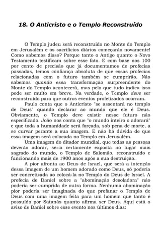 18. O Anticristo e o Templo Reconstruído

O Templo judeu será reconstruído no Monte do Templo
em Jerusalém e os sacrifícios diários começarão novamente!
Como sabemos disso? Porque tanto o Antigo quanto o Novo
Testamento testificam sobre esse fato. E com base nos 100
por cento de precisão que já documentamos de profecias
passadas, temos confiança absoluta de que essas profecias
relacionadas com o futuro também se cumprirão. Não
sabemos quando essa transformação surpreendente do
Monte do Templo acontecerá, mas pelo que tudo indica isso
pode ser muito em breve. Na verdade, o Templo deve ser
reconstruído para que outros eventos profetizados ocorram.
Paulo conta que o Anticristo "se assentará no templo
de Deus" quando declarar ao mundo que ele é Deus.
Obviamente, o Templo deve existir nesse futuro não
especificado. João nos conta que "o mundo inteiro o adorará"
e que toda a humanidade será forçada, sob pena de morte, a
se curvar perante a sua imagem. E não há dúvida de que
essa imagem será colocada no Templo em Jerusalém.
Uma imagem do ditador mundial, que todas as pessoas
deverão adorar, seria certamente exposta no lugar mais
sagrado do mundo, o Templo de Salomão, reconstruído e
funcionando mais de 1900 anos após a sua destruição.
A pior afronta ao Deus de Israel, que será a intenção
dessa imagem de um homem adorado como Deus, só poderia
ser concretizada ao colocá-la no Templo do Deus de Israel. A
profecia de Daniel sobre a "abominação desoladora" não
poderia ser cumprida de outra forma. Nenhuma abominação
pior poderia ser imaginada do que profanar o Templo de
Deus com uma imagem feita para um homem que tanto é
possuído por Satanás quanto afirma ser Deus. Aqui está o
aviso de Daniel sobre esse evento nos últimos dias:

 