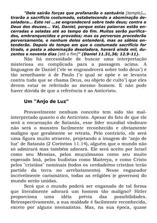 "Dele sairão forças que profanarão o santuário [templo]...
tirarão o sacrifício costumado, estabelecendo a abominação desoladora... Este rei ...se engrandecerá sobre todo deus; contra o
Deus dos deuses... Vai, Daniel, porque estas palavras estão encerradas e seladas até ao tempo do fim. Muitos serão purificados, embranquecidos e provados; mas os perversos procederão
perversamente, e nenhum deles entenderá, mas os sábios entenderão. Depois do tempo em que o costumado sacrifício for
tirado, e posta a abominação desoladora, haverá ainda mil, duzentos e noventa dias [até o fim]" (Daniel 11.31,36; 12.9-11).

Não há necessidade de buscar uma interpretação
misteriosa ou complicada para a passagem acima. A
linguagem de Daniel ("ele se engrandecerá sobre todo deus") é
tão semelhante à de Paulo ("o qual se opõe e se levanta
contra tudo que se chama Deus, ou objeto de culto") que eles
devem estar se referindo ao mesmo homem. E não pode
haver dúvida de que a referência é ao Anticristo.
Um "Anjo de Luz"
Provavelmente nenhum conceito tem sido tão malinterpretado quanto o do Anticristo. Apesar do fato de que ele
será a encarnação de Satanás, esse líder mundial vindouro
não será o monstro facilmente reconhecido e obviamente
maligno que geralmente se retrata. Pelo contrário, ele será
uma figura muito atraente, projetando a imagem de "anjo de
luz" de Satanás (2 Coríntios 11.14), alguém que o mundo não
só admirará mas também adorará. Ele será aceito por Israel
como seu Messias, pelos muçulmanos como seu muito
esperado Imã, pelos budistas como Maitreya, e como Cristo
pelos "cristãos" nominais (todos os verdadeiros cristãos terão
partido da terra no arrebatamento). Nesse enganador
incrivelmente carismático, todas as religiões (e governos) do
mundo serão unidas.
Será que o mundo poderá ser enganado de tal forma
que literalmente adorará um homem tão maligno? Hitler
proporciona
uma
idéia
prévia
das
possibilidades.
Retrospectivamente, a sua maldade é facilmente reconhecida,
exceto por alguns neonazistas. Mas, na sua época, quase

 