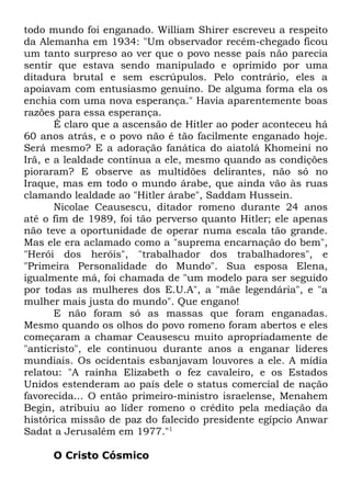 todo mundo foi enganado. William Shirer escreveu a respeito
da Alemanha em 1934: "Um observador recém-chegado ficou
um tanto surpreso ao ver que o povo nesse país não parecia
sentir que estava sendo manipulado e oprimido por uma
ditadura brutal e sem escrúpulos. Pelo contrário, eles a
apoiavam com entusiasmo genuíno. De alguma forma ela os
enchia com uma nova esperança." Havia aparentemente boas
razões para essa esperança.
É claro que a ascensão de Hitler ao poder aconteceu há
60 anos atrás, e o povo não é tão facilmente enganado hoje.
Será mesmo? E a adoração fanática do aiatolá Khomeini no
Irã, e a lealdade contínua a ele, mesmo quando as condições
pioraram? E observe as multidões delirantes, não só no
Iraque, mas em todo o mundo árabe, que ainda vão às ruas
clamando lealdade ao "Hitler árabe", Saddam Hussein.
Nicolae Ceausescu, ditador romeno durante 24 anos
até o fim de 1989, foi tão perverso quanto Hitler; ele apenas
não teve a oportunidade de operar numa escala tão grande.
Mas ele era aclamado como a "suprema encarnação do bem",
"Herói dos heróis", "trabalhador dos trabalhadores", e
"Primeira Personalidade do Mundo". Sua esposa Elena,
igualmente má, foi chamada de "um modelo para ser seguido
por todas as mulheres dos E.U.A", a "mãe legendária", e "a
mulher mais justa do mundo". Que engano!
E não foram só as massas que foram enganadas.
Mesmo quando os olhos do povo romeno foram abertos e eles
começaram a chamar Ceausescu muito apropriadamente de
"anticristo", ele continuou durante anos a enganar líderes
mundiais. Os ocidentais esbanjavam louvores a ele. A mídia
relatou: "A rainha Elizabeth o fez cavaleiro, e os Estados
Unidos estenderam ao país dele o status comercial de nação
favorecida... O então primeiro-ministro israelense, Menahem
Begin, atribuiu ao líder romeno o crédito pela mediação da
histórica missão de paz do falecido presidente egípcio Anwar
Sadat a Jerusalém em 1977."1
O Cristo Cósmico

 