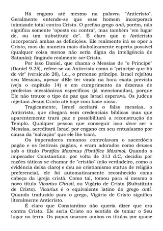 Há engano até mesmo na palavra "Anticristo".
Geralmente entende-se que esse homem incorporará
inimizade total contra Cristo. O prefixo grego anti, porém, não
significa somente "oposto ou contra", mas também "em lugar
de, ou um substituto de". É claro que o Anticristo
incorporará ambas as definições. Ele realmente irá se opor a
Cristo, mas da maneira mais diabolicamente esperta possível
(qualquer coisa menos não seria digna da inteligência de
Satanás): fingindo realmente ser Cristo.
Por isso Daniel, que chama o Messias de "o Príncipe"
(Daniel 9.25), refere-se ao Anticristo como o "príncipe que há
de vir" (versículo 26), i.e., o pretenso príncipe. Israel rejeitou
seu Messias, apesar dEle ter vindo na hora exata prevista
(veja o capítulo 14) e em cumprimento às dezenas de
profecias messiânicas específicas (já mencionadas), porque
Ele não trouxe o tipo de paz que Israel esperava. Os judeus
rejeitam Jesus Cristo até hoje com base nisso.
Tragicamente, Israel aceitará o falso messias, o
Anticristo, que chegará sem credenciais bíblicas mas que
aparentemente trará paz e possibilitará a reconstrução do
Templo. Qualquer pessoa que conseguir isso deve ser o
Messias, acreditará Israel por engano em seu entusiasmo por
causa da "salvação" que ele lhe trará.
Os imperadores romanos controlavam o sacerdócio
pagão e os festivais pagãos, e eram adorados como deuses
sob o título Pontifex Maximus (Pontífice Máximo). Quando o
imperador Constantino, por volta de 313 d.C, decidiu por
razões táticas se chamar de "cristão" (não verdadeiro, como a
evidência deixa claro) e deu ao cristianismo status de religião
preferencial, ele foi automaticamente reconhecido como
cabeça da igreja cristã. Como tal, tomou para si mesmo o
novo título Vicarius Christi, ou Vigário de Cristo (Substituto
de Cristo). Vicarius é o equivalente latino do grego anti.
Quando traduzido para o grego, Vigário de Cristo significa
literalmente Anticristo.
É claro que Constantino não queria dizer que era
contra Cristo. Ele seria Cristo no sentido de tomar o Seu
lugar na terra. Os papas usaram ambos os títulos por quase

 