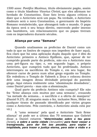 1500 anos: Pontifex Maximus, título obviamente pagão, assim
como o título blasfemo Vicarius Christi, que eles afirmam ter
herdado de Constantino. Esse fato levou alguns críticos a
dizer que o Anticristo será um papa. Na verdade, o Anticristo
vindouro será o novo Constantino, o governante do Império
Romano restabelecido, que abrangerá todo o mundo. O papa
da época será o seu braço direito, exercendo poder imenso
nos bastidores, um relacionamento que os papas tiveram
com os imperadores durante séculos.
Aliança por uma "Semana"
Quando analisamos as profecias de Daniel como um
todo (o que os limites de espaço nos impedem de fazer aqui),
fica claro que há uma aplicação dupla daquilo que é dito do
Anticristo: primeiro a Antíoco Epifânio, que, apesar de ter
cumprido grande parte da profecia, não era o Anticristo mas
uma pré-figura ou tipo; e, em segundo lugar, o próprio
Anticristo, que cumprirá tudo que foi profetizado. Antíoco
interrompeu os sacrifícios do Templo e, em seu lugar, fez
oferecer carne de porco num altar grego erguido no Templo.
Ele rededicou o Templo de Yahweh a Zeus e colocou dentro
dele uma imagem dessa divindade principal do panteão
grego. Aqui estava realmente uma "abominação desoladora",
como Daniel previu - mas não a abominação.
Qual parte da profecia Antíoco não cumpriu? Ele não
fez "firme aliança com muitos por uma semana", cessando
"na metade da semana... o sacrifício e a oferta de manjares"
(Daniel 9.27). (E ninguém mais o fez, inclusive Nero, Hitler ou
qualquer tirano do passado identificado por vários grupos
como o Anticristo. Pelo contrário, o Anticristo ainda está por
vir.)
A "uma semana" pela qual o Anticristo "fará firme
aliança" só pode ser a última das 70 semanas que Gabriel
disse a Daniel estarem "determinadas sobre o teu povo
[Israel], e sobre a santa cidade [Jerusalém] para fazer cessar a
transgressão, para dar fim aos pecados, para expiar a
iniqüidade, para trazer a justiça eterna, para selar a visão e a

 