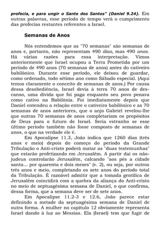 Em
outras palavras, esse período de tempo verá o cumprimento
das profecias restantes referentes a Israel.
profecia, e para ungir o Santo dos Santos" (Daniel 9.24).

Semanas de Anos
Nós entendemos que as "70 semanas" são semanas de
anos e, portanto, não representam 490 dias, mas 490 anos.
Há várias razões para essa interpretação. Vimos
anteriormente que Israel ocupou a Terra Prometida por um
período de 490 anos (70 semanas de anos) antes do cativeiro
babilônico. Durante esse período, ele deixou de guardar,
como ordenado, todo sétimo ano como Sábado especial. (Aqui
temos claramente o conceito de semanas de anos.) Por causa
dessa desobediência, Israel devia à terra 70 anos de descanso, uma dívida que foi paga enquanto seu povo penava
como cativo na Babilônia. Foi imediatamente depois que
Daniel entendeu a relação entre o cativeiro babilônico e as 70
semanas de anos anteriores, que o anjo Gabriel revelou-lhe
que outras 70 semanas de anos completariam os propósitos
de Deus para o futuro de Israel. Seria estranho se esse
último período também não fosse composto de semanas de
anos, o que na verdade ele é.
Em Apocalipse 11.3, João indica que 1260 dias (três
anos e meio) depois do começo do período da Grande
Tribulação o Anti-cristo poderá matar as "duas testemunhas"
que estarão profetizando em Jerusalém. A partir daí os nãojudeus controlarão Jerusalém, calcando "aos pés a cidade
santa... por quarenta e dois meses" (v. 2), ou seja, por outros
três anos e meio, completando os sete anos do período total
da Tribulação. É razoável admitir que a tomada gentílica de
Jerusalém coincidirá com a quebra da aliança do Anti-cristo
no meio de septuagésima semana de Daniel, o que confirma,
dessa forma, que a semana deve ser de sete anos.
Em Apocalipse 11.2-3 e 12.6, João parece estar
definindo a metade da septuagésima semana de Daniel de
outra forma. A mulher no capítulo 12 obviamente representa
Israel dando à luz ao Messias. Ela (Israel) tem que fugir de

 