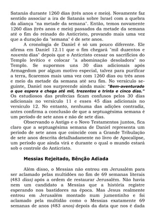 Satanás durante 1260 dias (três anos e meio). Novamente faz
sentido associar a ira de Satanás sobre Israel com a quebra
da aliança "na metade da semana". Então, temos novamente
1260 dias (três anos e meio) passados da metade da semana
até o fim do reinado do Anticristo, provando mais uma vez
que a duração da "semana" é de sete anos.
A cronologia de Daniel é só um pouco diferente. Ele
afirma em Daniel 12.11 que o fim chegará "mil duzentos e
noventa dias" depois que o Anticristo cessar os sacrifícios do
Templo levítico e colocar "a abominação desoladora" no
Templo. Se supormos uns 30 dias adicionais após
Armagedom por algum motivo especial, talvez para purificar
a terra, ficaremos mais uma vez com 1260 dias ou três anos
e meio da metade da semana até seu fim. No versículo seguinte, Daniel nos surpreende ainda mais: "Bem-aventurado
o que espera e chega até mil, trezentos e trinta e cinco dias."

Os estudiosos das profecias ficam confusos pelos 30 dias
adicionais no versículo 11 e esses 45 dias adicionais no
versículo 12. No entanto, nenhuma das adições contradiz,
antes confirma a conclusão de que a septuagésima semana é
um período de sete anos e não de sete dias.
Observando o Antigo e o Novo Testamentos juntos, fica
claro que a septuagésima semana de Daniel representa um
período de sete anos que coincide com a Grande Tribulação
de sete anos descrita detalhadamente no livro de Apocalipse,
um período que ainda virá e durante o qual o mundo estará
sob o controle do Anticristo.
Messias Rejeitado, Bênção Adiada
Além disso, o Messias não entrou em Jerusalém para
ser aclamado pelas multidões no fim de 69 semanas literais
(483 dias) após a ordem de restaurar Jerusalém. Não havia
nem um candidato a Messias que a história registre
esperando nos bastidores na época. Mas Jesus realmente
entrou em Jerusalém montado num jumentinho e foi
aclamado pela multidão como o Messias exatamente 69
semanas de anos (483 anos) depois da data que nos é dada

 