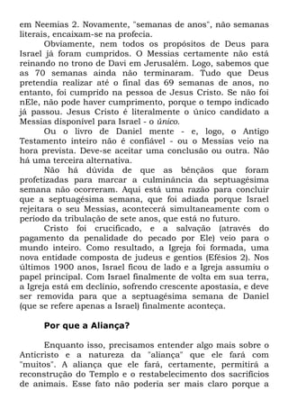 em Neemias 2. Novamente, "semanas de anos", não semanas
literais, encaixam-se na profecia.
Obviamente, nem todos os propósitos de Deus para
Israel já foram cumpridos. O Messias certamente não está
reinando no trono de Davi em Jerusalém. Logo, sabemos que
as 70 semanas ainda não terminaram. Tudo que Deus
pretendia realizar até o final das 69 semanas de anos, no
entanto, foi cumprido na pessoa de Jesus Cristo. Se não foi
nEle, não pode haver cumprimento, porque o tempo indicado
já passou. Jesus Cristo é literalmente o único candidato a
Messias disponível para Israel - o único.
Ou o livro de Daniel mente - e, logo, o Antigo
Testamento inteiro não é confiável - ou o Messias veio na
hora prevista. Deve-se aceitar uma conclusão ou outra. Não
há uma terceira alternativa.
Não há dúvida de que as bênçãos que foram
profetizadas para marcar a culminância da septuagésima
semana não ocorreram. Aqui está uma razão para concluir
que a septuagésima semana, que foi adiada porque Israel
rejeitara o seu Messias, acontecerá simultaneamente com o
período da tribulação de sete anos, que está no futuro.
Cristo foi crucificado, e a salvação (através do
pagamento da penalidade do pecado por Ele) veio para o
mundo inteiro. Como resultado, a Igreja foi formada, uma
nova entidade composta de judeus e gentios (Efésios 2). Nos
últimos 1900 anos, Israel ficou de lado e a Igreja assumiu o
papel principal. Com Israel finalmente de volta em sua terra,
a Igreja está em declínio, sofrendo crescente apostasia, e deve
ser removida para que a septuagésima semana de Daniel
(que se refere apenas a Israel) finalmente aconteça.
Por que a Aliança?
Enquanto isso, precisamos entender algo mais sobre o
Anticristo e a natureza da "aliança" que ele fará com
"muitos". A aliança que ele fará, certamente, permitirá a
reconstrução do Templo e o restabelecimento dos sacrifícios
de animais. Esse fato não poderia ser mais claro porque a

 