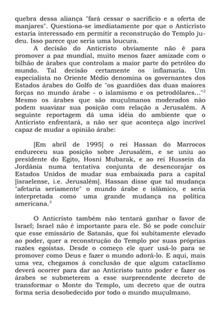 quebra dessa aliança "fará cessar o sacrifício e a oferta de
manjares". Questiona-se imediatamente por que o Anticristo
estaria interessado em permitir a reconstrução do Templo judeu. Isso parece que seria uma loucura.
A decisão do Anticristo obviamente não é para
promover a paz mundial, muito menos fazer amizade com o
bilhão de árabes que controlam a maior parte do petróleo do
mundo. Tal decisão certamente os inflamaria. Um
especialista no Oriente Médio denomina os governantes dos
Estados árabes do Golfo de "os guardiões das duas maiores
forças no mundo árabe - o islamismo e os petrodólares..."2
Mesmo os árabes que são muçulmanos moderados não
podem suavizar sua posição com relação a Jerusalém. A
seguinte reportagem dá uma idéia do ambiente que o
Anticristo enfrentará, a não ser que aconteça algo incrível
capaz de mudar a opinião árabe:
[Em abril de 1995] o rei Hassan do Marrocos
endureceu sua posição sobre Jerusalém, e se uniu ao
presidente do Egito, Hosni Mubarak, e ao rei Hussein da
Jordânia numa tentativa conjunta de desencorajar os
Estados Unidos de mudar sua embaixada para a capital
[israelense, i.e. Jerusalém]. Hassan disse que tal mudança
"afetaria seriamente" o mundo árabe e islâmico, e seria
interpretada como uma grande mudança na política
americana.3
O Anticristo também não tentará ganhar o favor de
Israel; Israel não é importante para ele. Só se pode concluir
que esse emissário de Satanás, que foi subitamente elevado
ao poder, quer a reconstrução do Templo por suas próprias
razões egoístas. Desde o começo ele quer usá-lo para se
promover como Deus e fazer o mundo adorá-lo. E aqui, mais
uma vez, chegamos à conclusão de que algum cataclismo
deverá ocorrer para dar ao Anticristo tanto poder e fazer os
árabes se submeterem a esse surpreendente decreto de
transformar o Monte do Templo, um decreto que de outra
forma seria desobedecido por todo o mundo muçulmano.

 