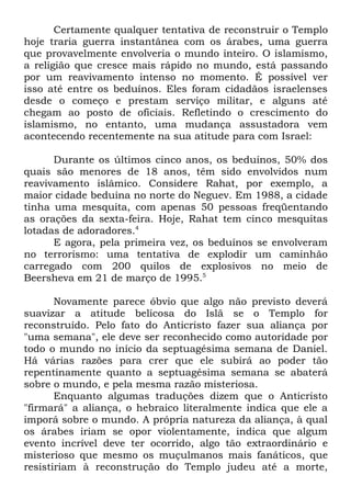 Certamente qualquer tentativa de reconstruir o Templo
hoje traria guerra instantânea com os árabes, uma guerra
que provavelmente envolveria o mundo inteiro. O islamismo,
a religião que cresce mais rápido no mundo, está passando
por um reavivamento intenso no momento. É possível ver
isso até entre os beduínos. Eles foram cidadãos israelenses
desde o começo e prestam serviço militar, e alguns até
chegam ao posto de oficiais. Refletindo o crescimento do
islamismo, no entanto, uma mudança assustadora vem
acontecendo recentemente na sua atitude para com Israel:
Durante os últimos cinco anos, os beduínos, 50% dos
quais são menores de 18 anos, têm sido envolvidos num
reavivamento islâmico. Considere Rahat, por exemplo, a
maior cidade beduína no norte do Neguev. Em 1988, a cidade
tinha uma mesquita, com apenas 50 pessoas freqüentando
as orações da sexta-feira. Hoje, Rahat tem cinco mesquitas
lotadas de adoradores.4
E agora, pela primeira vez, os beduínos se envolveram
no terrorismo: uma tentativa de explodir um caminhão
carregado com 200 quilos de explosivos no meio de
Beersheva em 21 de março de 1995.5
Novamente parece óbvio que algo não previsto deverá
suavizar a atitude belicosa do Islã se o Templo for
reconstruído. Pelo fato do Anticristo fazer sua aliança por
"uma semana", ele deve ser reconhecido como autoridade por
todo o mundo no início da septuagésima semana de Daniel.
Há várias razões para crer que ele subirá ao poder tão
repentinamente quanto a septuagésima semana se abaterá
sobre o mundo, e pela mesma razão misteriosa.
Enquanto algumas traduções dizem que o Anticristo
"firmará" a aliança, o hebraico literalmente indica que ele a
imporá sobre o mundo. A própria natureza da aliança, à qual
os árabes iriam se opor violentamente, indica que algum
evento incrível deve ter ocorrido, algo tão extraordinário e
misterioso que mesmo os muçulmanos mais fanáticos, que
resistiriam à reconstrução do Templo judeu até a morte,

 