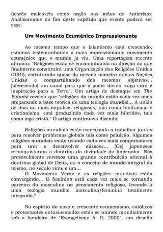 ficarão maleáveis como argila nas mãos do Anticristo.
Analisaremos no fim deste capítulo que evento poderá ser
esse.
Um Movimento Ecumênico Impressionante
Ao mesmo tempo que o islamismo está crescendo,
estamos testemunhando o mais impressionante movimento
ecumênico que o mundo já viu. Uma reportagem recente
afirmou: "Religiões estão se encaminhando na direção do que
finalmente constituirá uma Organização das Religiões Unidas
(ORU), estruturada quase da mesma maneira que as Nações
Unidas
e
compartilhando
dos
mesmos
objetivos...
[oferecendo] um canal para que o poder divino traga cura e
inspiração para a Terra". Um artigo de destaque em The
Futurist revelou que "religiões do mundo estão cada vez mais
preparando a base teórica de uma teologia mundial... A união
de dois ou mais impulsos religiosos, tais como hinduísmo e
cristianismo, está produzindo cada vez mais híbridos, tais
como ioga cristã." O artigo continuava dizendo:
Religiões mundiais estão começando a trabalhar juntas
para resolver problemas globais tais como poluição. Algumas
religiões mundiais estão usando cada vez mais computadores
para unir e desenvolver missões... [Os] japoneses
reconquistaram a doutrina da divindade do Imperador. Nós
provavelmente veremos uma grande contribuição oriental à
doutrina global de Deus, ou o conceito de mundo-integral do
teísmo, no século vinte e um...
O Movimento Verde e as religiões mundiais estão
convergindo... O feminino está cada vez mais se tornando
parceiro do masculino no pensamento religioso, levando a
uma teologia mundial masculina/feminina totalmente
integrada.6
No espírito do novo e crescente ecumenismo, católicos
e protestantes entusiasmados estão se unindo mundialmente
sob a bandeira de "Evangelismo A. D. 2000", um desafio

 