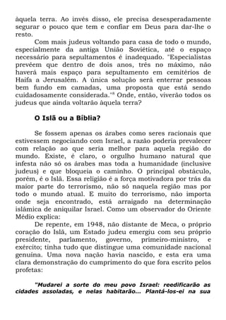 àquela terra. Ao invés disso, ele precisa desesperadamente
segurar o pouco que tem e confiar em Deus para dar-lhe o
resto.
Com mais judeus voltando para casa de todo o mundo,
especialmente da antiga União Soviética, até o espaço
necessário para sepultamentos é inadequado. "Especialistas
prevêem que dentro de dois anos, três no máximo, não
haverá mais espaço para sepultamento em cemitérios de
Haifa a Jerusalém. A única solução será enterrar pessoas
bem fundo em camadas, uma proposta que está sendo
cuidadosamente considerada."8 Onde, então, viverão todos os
judeus que ainda voltarão àquela terra?
O Islã ou a Bíblia?
Se fossem apenas os árabes como seres racionais que
estivessem negociando com Israel, a razão poderia prevalecer
com relação ao que seria melhor para aquela região do
mundo. Existe, é claro, o orgulho humano natural que
infesta não só os árabes mas toda a humanidade (inclusive
judeus) e que bloqueia o caminho. O principal obstáculo,
porém, é o Islã. Essa religião é a força motivadora por trás da
maior parte do terrorismo, não só naquela região mas por
todo o mundo atual. E muito do terrorismo, não importa
onde seja encontrado, está arraigado na determinação
islâmica de aniquilar Israel. Como um observador do Oriente
Médio explica:
De repente, em 1948, não distante de Meca, o próprio
coração do Islã, um Estado judeu emergiu com seu próprio
presidente, parlamento, governo, primeiro-ministro, e
exército; tinha tudo que distingue uma comunidade nacional
genuína. Uma nova nação havia nascido, e esta era uma
clara demonstração do cumprimento do que fora escrito pelos
profetas:
"Mudarei a sorte do meu povo Israel: reedificarão as
cidades assoladas, e nelas habitarão... Plantá-los-ei na sua

 