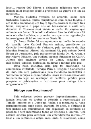 [que]... reuniu 900 líderes e delegados religiosos para um
diálogo inter-religioso sobre a prevenção da guerra e o fim da
injustiça...
Monges budistas vestidos de amarelo, sikhs com
turbantes brancos, mulás muçulmanos com capas fluídas, e
até índios americanos em trajes típicos ouviram durante três
horas, enquanto o papa deu as boas-vindas a cada um,
dizendo: 'O Vaticano está aberto a vocês. Eu espero que
retornem em breve'. O acordo - dentro e fora do Vaticano - foi
uma ocasião histórica, a primeira vez que uma organização
inter-religiosa oficial se reuniu na Santa Sé...
[O] Santo Padre foi acompanhado no pódio do saguão
do concílio pelo Cardeal Francis Arinze, presidente do
Concílio Inter-Religioso do Vaticano, pelo secretário da Liga
Islâmica Mundial, Ahmed Muhammed Ali, pelo rabino David
Rosen de Jerusalém, pelo parlamentar hindu Dr. M. Aram, e
por Nikkyo Niwano, um budista japonês fundador da CMRP.
Juntos eles ouviram versos do Corão, seguidos por
invocações judaicas, xintoístas, budistas e hindus pela paz.
Uma nova iniciativa pela paz foi anunciada na
conferência intitulada "Serviço Para a Religião e Construção
da Paz". Ela será patrocinada pela Fundação Rockefeller e
"oferecerá serviços a comunidades locais inter-confessionais:
treinamento legal na resolução de conflitos, prédios para
pesquisa e publicações, e estruturas para diálogo interreligioso local."10
Diálogo com Muçulmanos?
Tais esforços podem parecer impressionantes, mas
jamais levariam os árabes a permitir a reconstrução do
Templo, mesmo se o Domo na Rocha e a mesquita Al Aqsa
permanecessem onde estão. Durante 30 anos, o Vaticano II
tem pedido aos muçulmanos que esqueçam os conflitos do
passado e tem incentivado todas as religiões a fazerem "um
esforço sincero para alcançar um entendimento mútuo..."11
Esse é um sentimento nobre, mas inútil. O islamismo, como

 