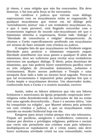 já vimos, é uma religião que não faz concessões. Ela deve
dominar, e faz isso pela força se for necessário.
Os católicos e judeus que entram num diálogo
esperançoso com os muçulmanos estão se enganando. E
qualquer muçulmano que entrar em tal diálogo pelo
"entendimento mútuo" não é um verdadeiro muçulmano ou,
o que é mais provável, está fingindo concordar com o
ecumenismo ingênuo do mundo não-muçulmano até que o
Islamismo obtenha a supremacia. Então todo "diálogo" e
"liberdade de consciência e religião" desaparecerão. Já
citamos o Corão especificamente proibindo um muçulmano
até mesmo de fazer amizade com cristãos ou judeus.
O simples fato de que muçulmanos no Ocidente exigem
liberdade para praticar o islamismo enquanto negam
liberdade semelhante nos seus países a qualquer fé além do
islamismo, deve ser suficiente para revelar seus verdadeiros
interesses em qualquer diálogo. É óbvio, pelas doutrinas do
islamismo, que não poderia haver coexistência pacífica entre
as três religiões de Jerusalém (islamismo, judaísmo e
cristianismo). Muito menos poderiam o Templo e uma
mesquita ficar lado a lado no mesmo local sagrado. Prova-se
que tal ecumenismo é impossível pelas próprias leis que o
Corão impõe a muçulmanos devotos. Um observador árabe,
conhecendo bem o Corão e o cenário mundial, escreve:
Assim, todos os líderes islâmicos que vão aos líderes
britânicos e americanos da Igreja propondo cooperação interreligiosa estão desobedecendo às instruções de Alá ou então
têm uma agenda desconhecida... Essa é a mesma tática, "não
há compulsão na religião", que Maomé adotou pela primeira
vez com cristãos e judeus, e que os muçulmanos estão
usando no mundo Ocidental hoje em dia.
Emigrem para áreas cristãs porque eles são tolerantes.
Finjam ser pacíficos, amigáveis e acolhedores; comecem a
clamar por direitos e privilégios religiosos, políticos e sociais
que vocês não permitirão aos cristãos num país islâmico;
multipliquem-se rapidamente ali e criem raízes; não deve
haver nenhuma atividade cristã na sua comunidade; vocês

 
