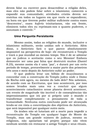 devem falar ou escrever para desacreditar a religião deles,
mas eles não podem falar sobre o islamismo; comecem a
expandir sua comunidade; atividades cristãs devem ser
restritas em todos os lugares em que vocês se expandirem;
na hora em que tiverem poder militar suficiente contra esses
"descrentes", esses kaferis trinitarianos, vão em frente,
eliminem todos eles ou reprimam-nos o quanto puderem, e
assumam o controle.12
Uma Pergunta Persistente
Mesmo assim, todas as religiões do mundo, inclusive o
islamismo militante, serão unidas sob o Anticristo. Além
disso, o Anticristo fará o que parece absolutamente
impossível na perspectiva de hoje: ele reconstruirá o Templo
e trará a paz mundial ao mesmo tempo. Não é de se admirar
que os judeus o aceitarão como o seu Messias! Embora
demonstre ser uma paz falsa que destruirá muitos (Daniel
8.25), mesmo assim ela é uma "paz", e durará por um certo
período de tempo, provavelmente a maior parte dos primeiros
três anos e meio depois do Anticristo subir ao poder.
O que poderia levar um bilhão de muçulmanos a
concordar com a construção do Templo judeu onde o Domo
da Rocha está agora, ou mesmo do lado dele? Nós sabemos,
de acordo com as Escrituras, que isso acontecerá, por isso
somos levados mais uma vez a concluir que algum
acontecimento cataclísmico nesse planeta deverá acontecer,
um evento de magnitude tão incrível e de conseqüências tão
impressionantes que irá por si próprio unir o mundo e
transformar completamente o pensamento de toda a
humanidade. Nenhuma outra conclusão pode ser alcançada
tendo-se em vista a concretização dos objetivos do Anticristo,
que será impossível por qualquer outro meio.
Os árabes não só lutariam até a morte para impedir a
reconstrução do Templo em qualquer lugar do Monte do
Templo, mas um grande número de judeus, mesmo os
religiosos, não apoiariam tal projeto porque não vêem
nenhum sentido em restaurar o antigo Templo e seus rituais.

 