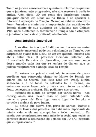 Tanto os judeus conservadores quanto os reformados querem
que o judaísmo seja progressivo, não que regresse à tradição
antiga. Além disso, 30 por cento dos israelenses negam
qualquer crença em Deus ou na Bíblia e se oporiam a
retornar à adoração no Templo. Mesmo os rabinos ortodoxos
foram forçados a minimizar a importância dos sacrifícios do
Templo diante de sua ausência do judaísmo nos últimos
1900 anos. Certamente, reconstruir o Templo não é vital para
o judaísmo como este é praticado atualmente.
Uma Intuição Inevitável
Após dizer tudo o que foi dito acima, há mesmo assim
uma atração emocional poderosa relacionada ao Templo, que
surpreende quase todo judeu de vez em quando, mesmo aos
ateus entre eles. O professor Gershon Salomon, da
Universidade Hebraica de Jerusalém, descreve um pouco
dessa emoção cada vez que se lembra do dia em que os
judeus recapturaram o antigo local do Templo:
Eu estava na primeira unidade israelense de páraquedistas que conseguiu chegar ao Monte do Templo no
quarto dia da Guerra [dos Seis Dias em 1967]. Minha
sensação, e a de todos os soldados foi a mesma, ao
entrarmos nesse lugar pela primeira vez... todos os soldados... começaram a chorar. Não podíamos nos conter.
Ficamos no Monte do Templo por várias horas - não
conseguíamos nos mexer. Não se pode entender este
momento para nós! Este lugar era o lugar do Templo, o
coração e a alma do povo judeu.
Eu sentia que estava bem perto de Abraão, Isaque e
Jacó, do rei Davi e dos profetas. Foi o dia mais importante da
minha vida, e ele me acompanha a todo momento... Eu
sentia que completáramos uma missão especial que todas as
gerações desde a destruição do Templo em 70 d.C. pediram
que cumpríssemos.13

 