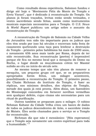Como resultado dessa experiência, Salomon fundou e
dirige até hoje o "Movimento Fiéis do Monte do Templo e
Eretz Yisrael", que é dedicado à reconstrução do Templo. Os
planos já foram traçados, levitas estão sendo treinados, e
vestes sacerdotais sendo feitas, assim como instrumentos
musicais especiais necessários para o Templo. O U.S. News
& World Report publicou um artigo sobre o assunto da
reconstrução do Templo:
A reconstrução do Templo de Salomão na Cidade Velha
de Jerusalém tem sido tão importante para os judeus que
eles têm orado por isso há séculos e encerram toda festa de
casamento quebrando uma taça para lembrar a destruição
do Templo - primeiro pelos babilônios há mais de 2500 anos,
e novamente 656 anos mais tarde por Roma, depois de ter
sido reconstruído. Sua reconstrução [porém] é impensável
porque ele fica no mesmo local que a mesquita do Domo na
Rocha, o lugar donde os muçulmanos crêem ter Maomé
subido ao céu no início do século sete.
Ao mesmo tempo que não têm planos de remover a
mesquita, um pequeno grupo crê que, se os preparativos
apropriados
forem
feitos,
um
milagre
acontecerá,
possibilitando a reconstrução do Templo. O primeiro passo,
diz Chaim Richman do Instituto do Templo, é fazer as
réplicas, nos mínimos detalhes, dos objetos do Templo,
metade dos quais já está pronta. Além disso, um fazendeiro
do Mississippi concordou em fornecer novilhas vermelhas
sem qualquer defeito, cujas cinzas são necessárias para um
ritual de purificação.
Outros também se preparam para o milagre. O rabino
Nehman Kahane da Cidade Velha criou um banco de dados
de todos os judeus descendentes de Arão, o sacerdote irmão
de Moisés. Eles serão chamados para o serviço se o Templo
for reconstruído.
Richman diz que não é messiânico: "[Nós esperamos]
que o Templo seja novamente um centro espiritual para toda
a humanidade."14

 