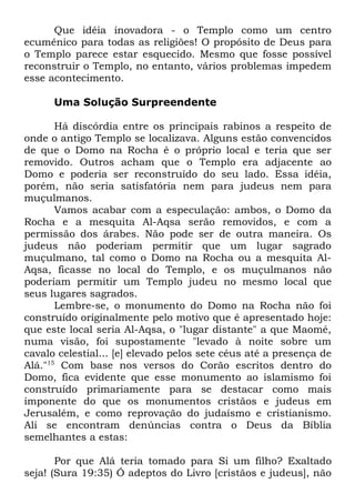Que idéia inovadora - o Templo como um centro
ecumênico para todas as religiões! O propósito de Deus para
o Templo parece estar esquecido. Mesmo que fosse possível
reconstruir o Templo, no entanto, vários problemas impedem
esse acontecimento.
Uma Solução Surpreendente
Há discórdia entre os principais rabinos a respeito de
onde o antigo Templo se localizava. Alguns estão convencidos
de que o Domo na Rocha é o próprio local e teria que ser
removido. Outros acham que o Templo era adjacente ao
Domo e poderia ser reconstruído do seu lado. Essa idéia,
porém, não seria satisfatória nem para judeus nem para
muçulmanos.
Vamos acabar com a especulação: ambos, o Domo da
Rocha e a mesquita Al-Aqsa serão removidos, e com a
permissão dos árabes. Não pode ser de outra maneira. Os
judeus não poderiam permitir que um lugar sagrado
muçulmano, tal como o Domo na Rocha ou a mesquita AlAqsa, ficasse no local do Templo, e os muçulmanos não
poderiam permitir um Templo judeu no mesmo local que
seus lugares sagrados.
Lembre-se, o monumento do Domo na Rocha não foi
construído originalmente pelo motivo que é apresentado hoje:
que este local seria Al-Aqsa, o "lugar distante" a que Maomé,
numa visão, foi supostamente "levado à noite sobre um
cavalo celestial... [e] elevado pelos sete céus até a presença de
Alá."15 Com base nos versos do Corão escritos dentro do
Domo, fica evidente que esse monumento ao islamismo foi
construído primariamente para se destacar como mais
imponente do que os monumentos cristãos e judeus em
Jerusalém, e como reprovação do judaísmo e cristianismo.
Ali se encontram denúncias contra o Deus da Bíblia
semelhantes a estas:
Por que Alá teria tomado para Si um filho? Exaltado
seja! (Sura 19:35) Ó adeptos do Livro [cristãos e judeus], não

 