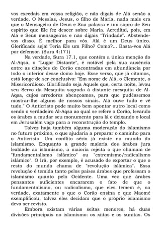 vos excedais em vossa religião, e não digais de Alá senão a
verdade. O Messias, Jesus, o filho de Maria, nada mais era
que o Mensageiro de Deus e Sua palavra e um sopro de Seu
espírito que Ele fez descer sobre Maria. Acreditai, pois, em
Alá e Seus mensageiros e não digais "Trindade". Abstendevos disso. É melhor para vós. Alá é um Deus único.
Glorificado seja! Teria Ele um Filho? Como?... Basta-vos Alá
por defensor. (Sura 4:171)
Na verdade, Sura 17.1, que contém a única menção do
Al-Aqsa, o "Lugar Distante", é notável pela sua ausência
entre as citações do Corão encontradas em abundância por
todo o interior desse domo hoje. Esse verso, que já citamos,
está longe de ser conclusivo: "Em nome de Alá, o Clemente, o
Misericordioso. Glorificado seja Aquele que, certa noite, levou
seu Servo da Mesquita sagrada à distante mesquita de AlAqsa, cujos arredores abençoamos, para que pudéssemos
mostrar-lhe alguns de nossos sinais. Alá ouve tudo e vê
tudo." O Anticristo pode muito bem apontar outro local como
sendo o verdadeiro Al-Aqsa ao qual se refere o Corão, levando
os árabes a mudar seu monumento para lá e deixando o local
em Jerusalém vago para a reconstrução do templo.
Talvez haja também alguma moderação do islamismo
no futuro próximo, o que ajudaria a preparar o caminho para
o Anticristo. Um conflito sério já existe no mundo do
islamismo. Enquanto a grande maioria dos árabes jura
lealdade ao islamismo, a maioria rejeita o que chamam de
"fundamentalismo islâmico" ou "extremismo/radicalismo
islâmico". O Irã, por exemplo, é acusado de exportar o que o
resto do mundo chama de "revolução islâmica". Essa
revolução é temida tanto pelos países árabes que professam o
islamismo quanto pelo Ocidente. Uma vez que árabes
pensantes suficientes encararem o fato de que o
fundamentalismo, ou radicalismo, que eles temem é, na
verdade, exatamente o que o Corão ensina e que Maomé
exemplificou, talvez eles decidam que o próprio islamismo
deva ser revisto.
Embora existam várias seitas menores, há duas
divisões principais no islamismo: os xiitas e os sunitas. Os

 