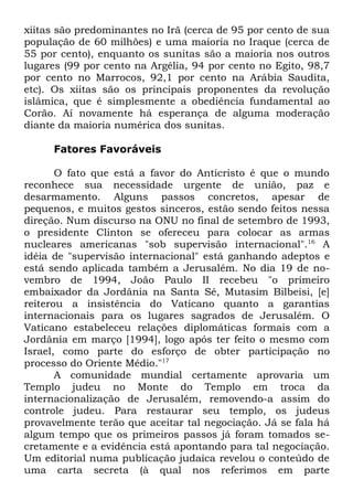 xiitas são predominantes no Irã (cerca de 95 por cento de sua
população de 60 milhões) e uma maioria no Iraque (cerca de
55 por cento), enquanto os sunitas são a maioria nos outros
lugares (99 por cento na Argélia, 94 por cento no Egito, 98,7
por cento no Marrocos, 92,1 por cento na Arábia Saudita,
etc). Os xiitas são os principais proponentes da revolução
islâmica, que é simplesmente a obediência fundamental ao
Corão. Aí novamente há esperança de alguma moderação
diante da maioria numérica dos sunitas.
Fatores Favoráveis
O fato que está a favor do Anticristo é que o mundo
reconhece sua necessidade urgente de união, paz e
desarmamento. Alguns passos concretos, apesar de
pequenos, e muitos gestos sinceros, estão sendo feitos nessa
direção. Num discurso na ONU no final de setembro de 1993,
o presidente Clinton se ofereceu para colocar as armas
nucleares americanas "sob supervisão internacional".16 A
idéia de "supervisão internacional" está ganhando adeptos e
está sendo aplicada também a Jerusalém. No dia 19 de novembro de 1994, João Paulo II recebeu "o primeiro
embaixador da Jordânia na Santa Sé, Mutasim Bilbeisi, [e]
reiterou a insistência do Vaticano quanto a garantias
internacionais para os lugares sagrados de Jerusalém. O
Vaticano estabeleceu relações diplomáticas formais com a
Jordânia em março [1994], logo após ter feito o mesmo com
Israel, como parte do esforço de obter participação no
processo do Oriente Médio."17
A comunidade mundial certamente aprovaria um
Templo judeu no Monte do Templo em troca da
internacionalização de Jerusalém, removendo-a assim do
controle judeu. Para restaurar seu templo, os judeus
provavelmente terão que aceitar tal negociação. Já se fala há
algum tempo que os primeiros passos já foram tomados secretamente e a evidência está apontando para tal negociação.
Um editorial numa publicação judaica revelou o conteúdo de
uma carta secreta (à qual nos referimos em parte

 