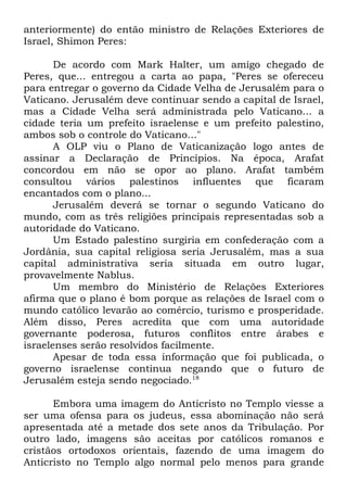 anteriormente) do então ministro de Relações Exteriores de
Israel, Shimon Peres:
De acordo com Mark Halter, um amigo chegado de
Peres, que... entregou a carta ao papa, "Peres se ofereceu
para entregar o governo da Cidade Velha de Jerusalém para o
Vaticano. Jerusalém deve continuar sendo a capital de Israel,
mas a Cidade Velha será administrada pelo Vaticano... a
cidade teria um prefeito israelense e um prefeito palestino,
ambos sob o controle do Vaticano..."
A OLP viu o Plano de Vaticanização logo antes de
assinar a Declaração de Princípios. Na época, Arafat
concordou em não se opor ao plano. Arafat também
consultou vários palestinos influentes que ficaram
encantados com o plano...
Jerusalém deverá se tornar o segundo Vaticano do
mundo, com as três religiões principais representadas sob a
autoridade do Vaticano.
Um Estado palestino surgiria em confederação com a
Jordânia, sua capital religiosa seria Jerusalém, mas a sua
capital administrativa seria situada em outro lugar,
provavelmente Nablus.
Um membro do Ministério de Relações Exteriores
afirma que o plano é bom porque as relações de Israel com o
mundo católico levarão ao comércio, turismo e prosperidade.
Além disso, Peres acredita que com uma autoridade
governante poderosa, futuros conflitos entre árabes e
israelenses serão resolvidos facilmente.
Apesar de toda essa informação que foi publicada, o
governo israelense continua negando que o futuro de
Jerusalém esteja sendo negociado.18
Embora uma imagem do Anticristo no Templo viesse a
ser uma ofensa para os judeus, essa abominação não será
apresentada até a metade dos sete anos da Tribulação. Por
outro lado, imagens são aceitas por católicos romanos e
cristãos ortodoxos orientais, fazendo de uma imagem do
Anticristo no Templo algo normal pelo menos para grande

 