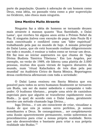 parte da população. Quanto à adoração de um homem como
Deus, essa idéia, no passado vista como a pior superstição
no Ocidente, não choca mais ninguém.
Uma Mentira Muito Atraente
Ninguém faz a idéia de homens se tornando deuses
mais atraente à massas quanto "Sua Santidade, o Dalai
Lama", que recebeu há alguns anos atrás o Prêmio Nobel da
Paz. E ninguém (talvez com exceção do papa João Paulo II) é
mais conceituado e confiável como um "líder espiritual"
trabalhando pela paz no mundo de hoje. A missão principal
do Dalai Lama, que ele está buscando realizar diligentemente
em todo o mundo, é ensinar a todos como se tornar um deus.
Ele faz isso ao iniciar aspirantes no que chama de "Ioga
Divina Budista Tântrica Tibetana." Em Los Angeles, por
exemplo, no verão de 1989, ele liderou uma platéia de 3.000
pessoas, muitas dos quais vieram de lugares distantes do
mundo, num "ritual Kalachakra de três dias pela paz
mundial" no Auditório Cívico de Santa Mônica. Reportagens
dessa conferência afirmavam com toda a seriedade:
O Dalai Lama ensinou em Santa Mônica que era
possível para todos os seres humanos finalmente se tornarem
um Buda, um ser da maior sabedoria e compaixão e todo
poder. O budismo tibetano... propõe uma série de caminhos
especiais para que alguém se transforme rapidamente num
Buda... [o que] de acordo com o Dalai Lama, geralmente
envolve um método chamado Ioga Divina...
Ioga Divina... é um ato consciente de criar, visualizar a
ilusão de que nós já somos seres perfeitos, já somos
semelhantes a Deus. Se conseguirmos... ser completamente
uma ilusão aparentemente permanente, então saberemos os
procedimentos para criar a nossa própria realidade. Seres
que são desenvolvidos o bastante para criar a sua própria
realidade são Budas.19

 