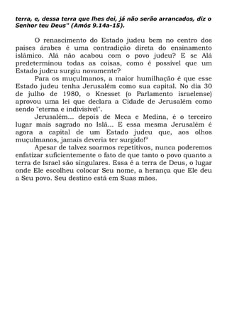 terra, e, dessa terra que lhes dei, já não serão arrancados, diz o
Senhor teu Deus" (Amós 9.14a-15).

O renascimento do Estado judeu bem no centro dos
países árabes é uma contradição direta do ensinamento
islâmico. Alá não acabou com o povo judeu? E se Alá
predeterminou todas as coisas, como é possível que um
Estado judeu surgiu novamente?
Para os muçulmanos, a maior humilhação é que esse
Estado judeu tenha Jerusalém como sua capital. No dia 30
de julho de 1980, o Knesset (o Parlamento israelense)
aprovou uma lei que declara a Cidade de Jerusalém como
sendo "eterna e indivisível".
Jerusalém... depois de Meca e Medina, é o terceiro
lugar mais sagrado no Islã... E essa mesma Jerusalém é
agora a capital de um Estado judeu que, aos olhos
muçulmanos, jamais deveria ter surgido!9
Apesar de talvez soarmos repetitivos, nunca poderemos
enfatizar suficientemente o fato de que tanto o povo quanto a
terra de Israel são singulares. Essa é a terra de Deus, o lugar
onde Ele escolheu colocar Seu nome, a herança que Ele deu
a Seu povo. Seu destino está em Suas mãos.

 