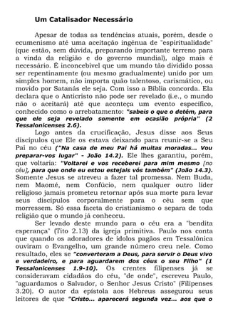 Um Catalisador Necessário
Apesar de todas as tendências atuais, porém, desde o
ecumenismo até uma aceitação ingênua de "espiritualidade"
(que estão, sem dúvida, preparando importante terreno para
a vinda da religião e do governo mundial), algo mais é
necessário. É inconcebível que um mundo tão dividido possa
ser repentinamente (ou mesmo gradualmente) unido por um
simples homem, não importa quão talentoso, carismático, ou
movido por Satanás ele seja. Com isso a Bíblia concorda. Ela
declara que o Anticristo não pode ser revelado (i.e., o mundo
não o aceitará) até que aconteça um evento específico,
conhecido como o arrebatamento: "sabeis o que o detém, para
que ele seja revelado
Tessalonicenses 2.6).

somente

em

ocasião

própria"

(2

Logo antes da crucificação, Jesus disse aos Seus
discípulos que Ele os estava deixando para reunir-se a Seu
Pai no céu ("Na casa de meu Pai há muitas moradas... Vou
preparar-vos lugar" - João 14.2). Ele lhes garantiu, porém,
que voltaria: "Voltarei e vos receberei para mim mesmo [no

céu], para que onde eu estou estejais vós também" (João 14.3).

Somente Jesus se atreveu a fazer tal promessa. Nem Buda,
nem Maomé, nem Confúcio, nem qualquer outro líder
religioso jamais prometeu retornar após sua morte para levar
seus discípulos corporalmente para o céu sem que
morressem. Só essa faceta do cristianismo o separa de toda
religião que o mundo já conheceu.
Ser levado deste mundo para o céu era a "bendita
esperança" (Tito 2.13) da igreja primitiva. Paulo nos conta
que quando os adoradores de ídolos pagãos em Tessalônica
ouviram o Evangelho, um grande número creu nele. Como
resultado, eles se "converteram a Deus, para servir o Deus vivo
e verdadeiro, e para aguardarem dos céus o seu Filho" (1
Tessalonicenses 1.9-10).
Os crentes filipenses já se

consideravam cidadãos do céu, "de onde", escreveu Paulo,
"aguardamos o Salvador, o Senhor Jesus Cristo" (Filipenses
3.20). O autor da epístola aos Hebreus assegurou seus
leitores de que "Cristo... aparecerá segunda vez... aos que o

 