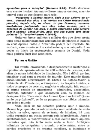 Paulo descreve
esse evento incrível, tão maravilhoso para os crentes, mas tão
terrível para os que ficarem para trás:
aguardam para a salvação" (Hebreus 9.28).

"Porquanto o Senhor mesmo, dada a sua palavra de ordem... descerá dos céus, e os mortos em Cristo ressuscitarão
primeiro; depois nós, os vivos, os que ficarmos, seremos
arrebatados juntamente com eles, entre nuvens, para o
encontro do Senhor nos ares, e assim estaremos para sempre
com o Senhor. Consolai-vos, pois, uns aos outros com estas
palavras" (1 Tessalonicenses 4.16-18).

Muito em breve, milhões e milhões dos que vivem nesta
terra serão misteriosamente arrebatados do planeta e levados
ao céu! Apenas então o Anticristo poderá ser revelado. Na
verdade, esse evento será o catalisador que o catapultará ao
poder no início da septuagésima semana de Daniel. Nada
mais poderia fazer isso acontecer.
Terror e União
Tal evento, envolvendo o desaparecimento misterioso e
repentino de aproximadamente 200 milhões de pessoas, está
além da nossa habilidade de imaginação. Não é difícil, porém,
imaginar qual será a reação do mundo. Este mundo ficará
absolutamente aterrorizado! Os Chefes do Estado-Maior, o
Gabinete do Presidente, o Congresso, as Nações Unidas, e
todos os grupos de governo, negócios e educação, irão reunirse numa sessão de emergência - admirados, devastados,
tentando entender o que aconteceu com os milhões de
desaparecidos. "Para onde eles foram? Quem os levou? Quem
serão os próximos?", serão as perguntas nos lábios trêmulos
por todo o mundo.
Nada além de tal desastre poderia unir o mundo.
Mesmo hoje, quando há sobreviventes num acidente de avião
isolado na selva, apesar de se tratar de inimigos, há uma
união repentina na busca comum pela sobrevivência. Após o
arrebatamento, a "sobrevivência" a esse evento unirá aqueles
restantes que não terão mais nada a fazer. Ambições
islâmicas de conquistar o mundo, o ódio mútuo entre os
sérvios ortodoxos e os croatas católicos, a inimizade e

 