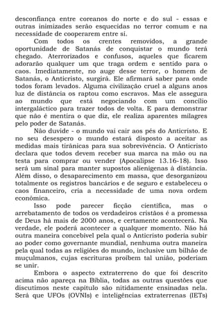 desconfiança entre coreanos do norte e do sul - essas e
outras inimizades serão esquecidas no terror comum e na
necessidade de cooperarem entre si.
Com todos os crentes removidos, a grande
oportunidade de Satanás de conquistar o mundo terá
chegado. Aterrorizados e confusos, aqueles que ficarem
adorarão qualquer um que traga ordem e sentido para o
caos. Imediatamente, no auge desse terror, o homem de
Satanás, o Anticristo, surgirá. Ele afirmará saber para onde
todos foram levados. Alguma civilização cruel a alguns anos
luz de distância os raptou como escravos. Mas ele assegura
ao mundo que está negociando com um concílio
intergaláctico para trazer todos de volta. E para demonstrar
que não é mentira o que diz, ele realiza aparentes milagres
pelo poder de Satanás.
Não duvide - o mundo vai cair aos pés do Anticristo. E
no seu desespero o mundo estará disposto a aceitar as
medidas mais tirânicas para sua sobrevivência. O Anticristo
declara que todos devem receber sua marca na mão ou na
testa para comprar ou vender (Apocalipse 13.16-18). Isso
será um sinal para manter supostos alienígenas à distância.
Além disso, o desaparecimento em massa, que desorganizou
totalmente os registros bancários e de seguro e estabeleceu o
caos financeiro, cria a necessidade de uma nova ordem
econômica.
Isso
pode
parecer
ficção
científica,
mas
o
arrebatamento de todos os verdadeiros cristãos é a promessa
de Deus há mais de 2000 anos, e certamente acontecerá. Na
verdade, ele poderá acontecer a qualquer momento. Não há
outra maneira concebível pela qual o Anticristo poderia subir
ao poder como governante mundial, nenhuma outra maneira
pela qual todas as religiões do mundo, inclusive um bilhão de
muçulmanos, cujas escrituras proíbem tal união, poderiam
se unir.
Embora o aspecto extraterreno do que foi descrito
acima não apareça na Bíblia, todas as outras questões que
discutimos neste capítulo são nitidamente ensinadas nela.
Será que UFOs (OVNIs) e inteligências extraterrenas (IETs)

 