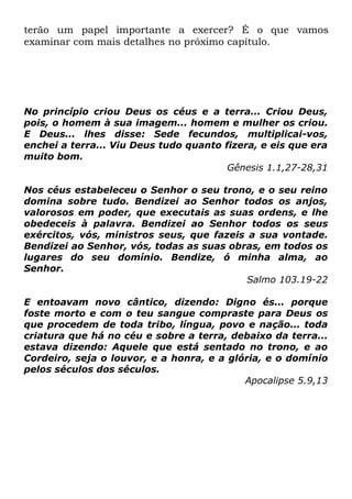 terão um papel importante a exercer? É o que vamos
examinar com mais detalhes no próximo capítulo.

No princípio criou Deus os céus e a terra... Criou Deus,
pois, o homem à sua imagem... homem e mulher os criou.
E Deus... lhes disse: Sede fecundos, multiplicai-vos,
enchei a terra... Viu Deus tudo quanto fizera, e eis que era
muito bom.
Gênesis 1.1,27-28,31
Nos céus estabeleceu o Senhor o seu trono, e o seu reino
domina sobre tudo. Bendizei ao Senhor todos os anjos,
valorosos em poder, que executais as suas ordens, e lhe
obedeceis à palavra. Bendizei ao Senhor todos os seus
exércitos, vós, ministros seus, que fazeis a sua vontade.
Bendizei ao Senhor, vós, todas as suas obras, em todos os
lugares do seu domínio. Bendize, ó minha alma, ao
Senhor.
Salmo 103.19-22
E entoavam novo cântico, dizendo: Digno és... porque
foste morto e com o teu sangue compraste para Deus os
que procedem de toda tribo, língua, povo e nação... toda
criatura que há no céu e sobre a terra, debaixo da terra...
estava dizendo: Aquele que está sentado no trono, e ao
Cordeiro, seja o louvor, e a honra, e a glória, e o domínio
pelos séculos dos séculos.
Apocalipse 5.9,13

 