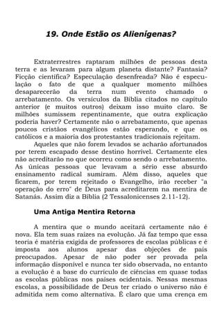 19. Onde Estão os Alienígenas?

Extraterrestres raptaram milhões de pessoas desta
terra e as levaram para algum planeta distante? Fantasia?
Ficção científica? Especulação desenfreada? Não é especulação o fato de que a qualquer momento milhões
desaparecerão
da
terra
num
evento
chamado
o
arrebatamento. Os versículos da Bíblia citados no capítulo
anterior (e muitos outros) deixam isso muito claro. Se
milhões sumissem repentinamente, que outra explicação
poderia haver? Certamente não o arrebatamento, que apenas
poucos cristãos evangélicos estão esperando, e que os
católicos e a maioria dos protestantes tradicionais rejeitam.
Aqueles que não forem levados se acharão afortunados
por terem escapado desse destino horrível. Certamente eles
não acreditarão no que ocorreu como sendo o arrebatamento.
As únicas pessoas que levavam a sério esse absurdo
ensinamento radical sumiram. Além disso, aqueles que
ficarem, por terem rejeitado o Evangelho, irão receber "a
operação do erro" de Deus para acreditarem na mentira de
Satanás. Assim diz a Bíblia (2 Tessalonicenses 2.11-12).
Uma Antiga Mentira Retorna
A mentira que o mundo aceitará certamente não é
nova. Ela tem suas raízes na evolução. Já faz tempo que essa
teoria é matéria exigida de professores de escolas públicas e é
imposta aos alunos apesar das objeções de pais
preocupados. Apesar de não poder ser provada pela
informação disponível e nunca ter sido observada, no entanto
a evolução é a base do currículo de ciências em quase todas
as escolas públicas nos países ocidentais. Nessas mesmas
escolas, a possibilidade de Deus ter criado o universo não é
admitida nem como alternativa. É claro que uma crença em

 