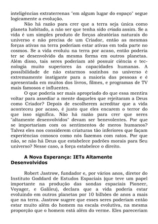 inteligências extraterrenas "em algum lugar do espaço" segue
logicamente a evolução.
Não há razão para crer que a terra seja única como
planeta habitado, a não ser que tenha sido criada assim. Se a
vida é um simples produto de forças aleatórias naturais do
universo e não precisa de um Criador, então as mesmas
forças ativas na terra poderiam estar ativas em toda parte no
cosmos. Se a vida evoluiu na terra por acaso, então poderia
ter se desenvolvido da mesma forma em outros planetas.
Além disso, tais seres poderiam até possuir ciência e tecnologia muito superiores às capacidades humanas. A
possibilidade de não estarmos sozinhos no universo é
extremamente instigante para a maioria das pessoas e é
apresentada em muitos dos livros, filmes, e programas de TV
mais famosos e influentes.
O que poderia ser mais apropriado do que essa mentira
voltar para assediar a mente daqueles que rejeitaram a Deus
como Criador? Depois de escolherem acreditar que a vida
aconteceu por acaso, é justo que eles encarem o terror do
que isso significa. Não há razão para crer que seres
"altamente desenvolvidos" devam ser benevolentes. Por que
se importariam com os sentimentos de meros humanos?
Talvez eles nos considerem criaturas tão inferiores que façam
experiências conosco como nós fazemos com ratos. Por que
não, se não há Deus que estabelece padrões morais para Seu
universo? Nesse caso, a força estabelece o direito.
A Nova Esperança: IETs Altamente
Desenvolvidos
Robert Jastrow, fundador e, por vários anos, diretor do
Instituto Goddard de Estudos Espaciais (que teve um papel
importante na produção das sondas espaciais Pioneer,
Voyager, e Galileu), declara que a vida poderia estar
evoluindo em outros planetas por 10 bilhões de anos a mais
que na terra. Jastrow sugere que esses seres poderiam então
estar muito além do homem na escala evolutiva, na mesma
proporção que o homem está além do verme. Eles pareceriam

 