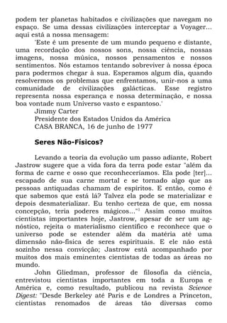 podem ter planetas habitados e civilizações que navegam no
espaço. Se uma dessas civilizações interceptar a Voyager...
aqui está a nossa mensagem:
'Este é um presente de um mundo pequeno e distante,
uma recordação dos nossos sons, nossa ciência, nossas
imagens, nossa música, nossos pensamentos e nossos
sentimentos. Nós estamos tentando sobreviver à nossa época
para podermos chegar à sua. Esperamos algum dia, quando
resolvermos os problemas que enfrentamos, unir-nos a uma
comunidade de civilizações galácticas. Esse registro
representa nossa esperança e nossa determinação, e nossa
boa vontade num Universo vasto e espantoso.'
Jimmy Carter
Presidente dos Estados Unidos da América
CASA BRANCA, 16 de junho de 1977
Seres Não-Físicos?
Levando a teoria da evolução um passo adiante, Robert
Jastrow sugere que a vida fora da terra pode estar "além da
forma de carne e osso que reconheceríamos. Ela pode [ter]...
escapado de sua carne mortal e se tornado algo que as
pessoas antiquadas chamam de espíritos. E então, como é
que sabemos que está lá? Talvez ela pode se materializar e
depois desmaterializar. Eu tenho certeza de que, em nossa
concepção, teria poderes mágicos..."1 Assim como muitos
cientistas importantes hoje, Jastrow, apesar de ser um agnóstico, rejeita o materialismo científico e reconhece que o
universo pode se estender além da matéria até uma
dimensão não-física de seres espirituais. E ele não está
sozinho nessa convicção; Jastrow está acompanhado por
muitos dos mais eminentes cientistas de todas as áreas no
mundo.
John Gliedman, professor de filosofia da ciência,
entrevistou cientistas importantes em toda a Europa e
América e, como resultado, publicou na revista Science
Digest: "Desde Berkeley até Paris e de Londres a Princeton,
cientistas renomados de áreas tão diversas como

 