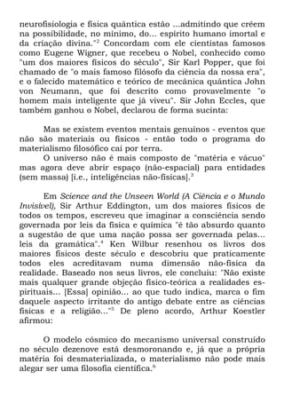 neurofisiologia e física quântica estão ...admitindo que crêem
na possibilidade, no mínimo, do... espírito humano imortal e
da criação divina."2 Concordam com ele cientistas famosos
como Eugene Wigner, que recebeu o Nobel, conhecido como
"um dos maiores físicos do século", Sir Karl Popper, que foi
chamado de "o mais famoso filósofo da ciência da nossa era",
e o falecido matemático e teórico de mecânica quântica John
von Neumann, que foi descrito como provavelmente "o
homem mais inteligente que já viveu". Sir John Eccles, que
também ganhou o Nobel, declarou de forma sucinta:
Mas se existem eventos mentais genuínos - eventos que
não são materiais ou físicos - então todo o programa do
materialismo filosófico cai por terra.
O universo não é mais composto de "matéria e vácuo"
mas agora deve abrir espaço (não-espacial) para entidades
(sem massa) [i.e., inteligências não-físicas].3
Em Science and the Unseen World (A Ciência e o Mundo
Invisível), Sir Arthur Eddington, um dos maiores físicos de
todos os tempos, escreveu que imaginar a consciência sendo
governada por leis da física e química "é tão absurdo quanto
a sugestão de que uma nação possa ser governada pelas...
leis da gramática".4 Ken Wilbur resenhou os livros dos
maiores físicos deste século e descobriu que praticamente
todos eles acreditavam numa dimensão não-física da
realidade. Baseado nos seus livros, ele concluiu: "Não existe
mais qualquer grande objeção físico-teórica a realidades espirituais... [Essa] opinião... ao que tudo indica, marca o fim
daquele aspecto irritante do antigo debate entre as ciências
físicas e a religião..."5 De pleno acordo, Arthur Koestler
afirmou:
O modelo cósmico do mecanismo universal construído
no século dezenove está desmoronando e, já que a própria
matéria foi desmaterializada, o materialismo não pode mais
alegar ser uma filosofia científica.6

 