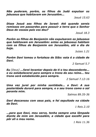 Não puderam, porém, os filhos de Judá expulsar os
jebuseus que habitavam em Jerusalém...
Josué 15.63
Disse Josué aos filhos de Israel: Até quando sereis
remissos em passardes para possuir a terra que o Senhor
Deus de vossos pais vos deu?
Josué 18.3
Porém os filhos de Benjamim não expulsaram os jebuseus
que habitavam em Jerusalém: antes os jebuseus habitam
com os filhos de Benjamim em Jerusalém, até o dia de
hoje.
Juizes 1.21
Porém Davi tomou a fortaleza de Sião: esta é a cidade de
Davi.
2 Samuel 5.7
Eu [Deus] ...farei levantar depois de ti o teu descendente...
e eu estabelecerei para sempre o trono do seu reino... teu
trono será estabelecido para sempre.
2 Samuel 7.12-16
Uma vez jurei por minha santidade... a Davi: A sua
posteridade durará para sempre, e o seu trono como o sol
perante mim.
Salmos 89.35-36
Davi descansou com seus pais, e foi sepultado na cidade
de Davi.
1 Reis 2.10
...para que Davi, meu servo, tenha sempre uma lâmpada
diante de mim em Jerusalém, a cidade que escolhi para
pôr ali o meu nome.
1 Reis 11.36

 