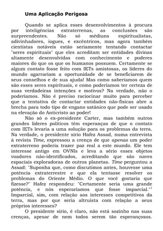 Uma Aplicação Perigosa
Quando se aplica esses desenvolvimentos à procura
por
inteligências
extraterrenas,
as
conclusões
são
surpreendentes.
Não
só
médiuns
espiritualistas,
adivinhadores, iogues, e excêntricos, mas agora também
cientistas notáveis estão seriamente tentando contactar
"seres espirituais" que eles acreditam ser entidades divinas
altamente desenvolvidas com conhecimento e poderes
maiores do que os que os humanos possuem. Certamente se
algum contato fosse feito com IETs amistosas, os líderes do
mundo agarrariam a oportunidade de se beneficiarem de
seus conselhos e de sua ajuda! Mas como saberíamos quem
são esses seres espirituais, e como poderíamos ter certeza de
suas verdadeiras intenções e motivos? Na verdade, não o
poderíamos. Não é preciso raciocinar muito para perceber
que a tentativa de contactar entidades não-físicas abre a
brecha para todo tipo de engano satânico que pode ser usado
na elevação do Anticristo ao poder!
Não só o ex-presidente Carter, mas também outros
grandes líderes políticos têm esperanças de que o contato
com IETs levaria a uma solução para os problemas da terra.
Na verdade, o presidente sírio Hafez Assad, numa entrevista
à revista Time, expressou a crença de que apenas um poder
extraterreno poderia trazer paz real a este mundo. Ele tem
interesse antigo em OVNIs e leva a sério esses objetos
voadores não-identificados, acreditando que são naves
espaciais exploradoras de outros planetas. Time perguntou a
Assad: "Suponha que, como discutimos antes, houvesse uma
potência extraterrestre e que ela tentasse resolver os
problemas do Oriente Médio. O que você gostaria que
fizesse?" Hafez respondeu: "Certamente seria uma grande
potência, e nós esperaríamos que fosse imparcial."7
Imparcial, sim, com relação aos interesses competitivos da
terra, mas por que seria altruísta com relação a seus
próprios interesses?
O presidente sírio, é claro, não está sozinho nas suas
crenças, apesar de nem todos serem tão esperançosos.

 