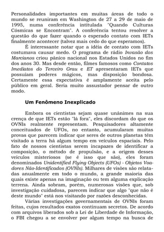 Personalidades importantes em muitas áreas de todo o
mundo se reuniram em Washington de 27 a 29 de maio de
1995, numa conferência intitulada "Quando Culturas
Cósmicas se Encontram". A conferência tentou resolver a
questão do que fazer quando o esperado contato com IETs
finalmente acontecer (talvez mais cedo do que esperamos).
É interessante notar que a idéia de contato com IETs
costumava causar medo. O programa de rádio Invasão dos
Marcianos criou pânico nacional nos Estados Unidos no fim
dos anos 30. Mas desde então, filmes famosos como Contatos
Imediatos do Terceiro Grau e ET apresentaram IETs que
possuíam poderes mágicos, mas disposição bondosa.
Certamente essa expectativa é amplamente aceita pelo
público em geral. Seria muito assustador pensar de outro
modo.
Um Fenômeno Inexplicado
Embora os cientistas sejam quase unânimes na sua
crença de que IETs estão "lá fora", eles discordam do que os
OVNIs realmente representam. Pesquisadores altamente
conceituados de UFOs, no entanto, acumularam muitas
provas que parecem indicar que seres de outros planetas têm
visitado a terra há algum tempo em veículos espaciais. Pelo
fato de nossos cientistas serem incapazes de identificar a
composição, o método de propulsão, e a origem desses
veículos misteriosos (se é isso que são), eles foram
denominados Unidentified Flying Objects (UFOs) - Objetos Voadores Não-Identificados (OVNIs). Milhares de visões são relatadas anualmente em todo o mundo, a grande maioria das
quais existe apenas na imaginação ou tem alguma explicação
terrena. Ainda sobram, porém, numerosas visões que, sob
investigação cuidadosa, parecem indicar que algo "que não é
deste mundo" está nos visitando por razões desconhecidas.
Várias investigações governamentais de OVNIs foram
feitas, cujos resultados exatos continuam secretos. De acordo
com arquivos liberados sob a Lei de Liberdade de Informação,
o FBI chegou a se envolver por algum tempo na busca de

 