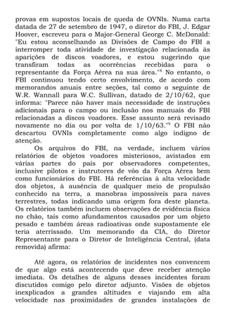 provas em supostos locais de queda de OVNIs. Numa carta
datada de 27 de setembro de 1947, o diretor do FBI, J. Edgar
Hoover, escreveu para o Major-General George C. McDonald:
"Eu estou aconselhando as Divisões de Campo do FBI a
interromper toda atividade de investigação relacionada às
aparições de discos voadores, e estou sugerindo que
transfiram todas as ocorrências recebidas para o
representante da Força Aérea na sua área." 8 No entanto, o
FBI continuou tendo certo envolvimento, de acordo com
memorandos anuais entre seções, tal como o seguinte de
W.R. Wannall para W.C. Sullivan, datado de 2/10/62, que
informa: "Parece não haver mais necessidade de instruções
adicionais para o campo ou inclusão nos manuais do FBI
relacionadas a discos voadores. Esse assunto será revisado
novamente no dia ou por volta de 1/10/63."9 O FBI não
descartou OVNIs completamente como algo indigno de
atenção.
Os arquivos do FBI, na verdade, incluem vários
relatórios de objetos voadores misteriosos, avistados em
várias partes do país por observadores competentes,
inclusive pilotos e instrutores de vôo da Força Aérea bem
como funcionários do FBI. Há referências à alta velocidade
dos objetos, à ausência de qualquer meio de propulsão
conhecido na terra, a manobras impossíveis para naves
terrestres, todas indicando uma origem fora deste planeta.
Os relatórios também incluem observações de evidência física
no chão, tais como afundamentos causados por um objeto
pesado e também áreas radioativas onde supostamente ele
teria aterrissado. Um memorando da CIA, do Diretor
Representante para o Diretor de Inteligência Central, (data
removida) afirma:
Até agora, os relatórios de incidentes nos convencem
de que algo está acontecendo que deve receber atenção
imediata. Os detalhes de alguns desses incidentes foram
discutidos comigo pelo diretor adjunto. Visões de objetos
inexplicados a grandes altitudes e viajando em alta
velocidade nas proximidades de grandes instalações de

 