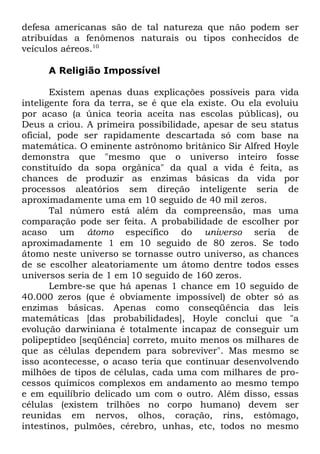 defesa americanas são de tal natureza que não podem ser
atribuídas a fenômenos naturais ou tipos conhecidos de
veículos aéreos.10
A Religião Impossível
Existem apenas duas explicações possíveis para vida
inteligente fora da terra, se é que ela existe. Ou ela evoluiu
por acaso (a única teoria aceita nas escolas públicas), ou
Deus a criou. A primeira possibilidade, apesar de seu status
oficial, pode ser rapidamente descartada só com base na
matemática. O eminente astrônomo britânico Sir Alfred Hoyle
demonstra que "mesmo que o universo inteiro fosse
constituído da sopa orgânica" da qual a vida é feita, as
chances de produzir as enzimas básicas da vida por
processos aleatórios sem direção inteligente seria de
aproximadamente uma em 10 seguido de 40 mil zeros.
Tal número está além da compreensão, mas uma
comparação pode ser feita. A probabilidade de escolher por
acaso um átomo específico do universo seria de
aproximadamente 1 em 10 seguido de 80 zeros. Se todo
átomo neste universo se tornasse outro universo, as chances
de se escolher aleatoriamente um átomo dentre todos esses
universos seria de 1 em 10 seguido de 160 zeros.
Lembre-se que há apenas 1 chance em 10 seguido de
40.000 zeros (que é obviamente impossível) de obter só as
enzimas básicas. Apenas como conseqüência das leis
matemáticas [das probabilidades], Hoyle conclui que "a
evolução darwiniana é totalmente incapaz de conseguir um
polipeptídeo [seqüência] correto, muito menos os milhares de
que as células dependem para sobreviver". Mas mesmo se
isso acontecesse, o acaso teria que continuar desenvolvendo
milhões de tipos de células, cada uma com milhares de processos químicos complexos em andamento ao mesmo tempo
e em equilíbrio delicado um com o outro. Além disso, essas
células (existem trilhões no corpo humano) devem ser
reunidas em nervos, olhos, coração, rins, estômago,
intestinos, pulmões, cérebro, unhas, etc, todos no mesmo

 