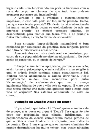 lugar e cada uma funcionando em perfeita harmonia com o
resto do corpo. As chances de que tudo isso pudesse
acontecer por acaso são incalculáveis!
A verdade é que a evolução é matematicamente
impossível, e esse fato pode ser facilmente provado. Então,
por que essa teoria persiste? Ela devia ter sido abandonada
há muito tempo! Hoyle acusa os evolucionistas de agir em
interesse próprio, de exercer pressões injustas, de
desonestidade para manter sua teoria viva, e de proibir a
única alternativa, a criação divina, de ser ouvida:
Essa situação [impossibilidade matemática] é bem
conhecida por estudiosos da genética, mas ninguém parece
dar o tiro de misericórdia nessa teoria...
A maioria dos cientistas ainda aceita o darwinismo por
causa de sua popularidade no sistema educacional... Ou você
aceita os conceitos, ou é taxado de herege.11
"Herege" é um termo apropriado, porque a evolução,
assim como a psicoterapia, é uma religião - uma religião à
qual o próprio Hoyle continua sendo estranhamente fiel.
Embora tenha abandonado o campo darwiniano, Hoyle
simplesmente
mudou
sua
membresia
para
outra
"denominação" de evolucionistas que tem a crença
igualmente bizarra de que a vida veio do espaço. É claro que
essa teoria apenas cria mais uma questão: onde e como essa
vida se originou? Nós estamos obviamente de volta ao
começo.
Evolução ou Criação: Acaso ou Deus?
Hoyle admite que talvez foi "Deus" quem mandou vida
do espaço, mas quem ou o que é "Deus"? Essa questão não
pode ser respondida pela ciência. Infelizmente, os
popularizadores da ciência convenceram nossa geração de
que a ciência dará finalmente a resposta para todas as
perguntas. Esse é um engano que os maiores cientistas do
mundo denunciaram há muito tempo, mas quase ninguém

 
