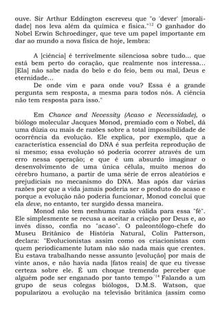 ouve. Sir Arthur Eddington escreveu que "o 'dever' [moralidade] nos leva além da química e física."12 O ganhador do
Nobel Erwin Schroedinger, que teve um papel importante em
dar ao mundo a nova física de hoje, lembra:
A [ciência] é terrivelmente silenciosa sobre tudo... que
está bem perto do coração, que realmente nos interessa...
[Ela] não sabe nada do belo e do feio, bem ou mal, Deus e
eternidade...
De onde vim e para onde vou? Essa é a grande
pergunta sem resposta, a mesma para todos nós. A ciência
não tem resposta para isso."
Em Chance and Necessity (Acaso e Necessidade), o
biólogo molecular Jacques Monod, premiado com o Nobel, dá
uma dúzia ou mais de razões sobre a total impossibilidade de
ocorrência da evolução. Ele explica, por exemplo, que a
característica essencial do DNA é sua perfeita reprodução de
si mesmo; essa evolução só poderia ocorrer através de um
erro nessa operação; e que é um absurdo imaginar o
desenvolvimento de uma única célula, muito menos do
cérebro humano, a partir de uma série de erros aleatórios e
prejudiciais no mecanismo do DNA. Mas após dar várias
razões por que a vida jamais poderia ser o produto do acaso e
porque a evolução não poderia funcionar, Monod conclui que
ela deve, no entanto, ter surgido dessa maneira.
Monod não tem nenhuma razão válida para essa "fé".
Ele simplesmente se recusa a aceitar a criação por Deus e, ao
invés disso, confia no "acaso". O paleontólogo-chefe do
Museu Britânico de História Natural, Colin Patterson,
declara: "Evolucionistas assim como os criacionistas com
quem periodicamente lutam não são nada mais que crentes.
Eu estava trabalhando nesse assunto [evolução] por mais de
vinte anos, e não havia nada [fatos reais] de que eu tivesse
certeza sobre ele. É um choque tremendo perceber que
alguém pode ser enganado por tanto tempo."14 Falando a um
grupo de seus colegas biólogos, D.M.S. Watson, que
popularizou a evolução na televisão britânica (assim como

 