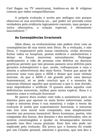 Carl Sagan na TV americana), lembrou-os da fé religiosa
comum que todos compartilhavam:
A própria evolução é aceita por zoólogos não porque
observou-se sua ocorrência ou... por poder ser provada como
verdadeira pela evidência logicamente coerente, mas porque a
única alternativa, a criação especial, é obviamente
inacreditável.15
As Conseqüências Irracionais
Além disso, os evolucionistas não podem viver com as
conseqüências de sua teoria sem Deus. Se a evolução, e não
Deus, é responsável pela nossa existência, então devemos
fechar todos os hospitais, postos médicos e ambulatórios e
deixar os fracos morrerem naturalmente. Prolongar
medicamente a vida de pessoas com defeitos ou doenças
genéticas permite que tais pessoas passem seus defeitos para
gerações subseqüentes e que, assim, enfraqueçam a raça e
minem a sobrevivência dos mais fortes. Temos que parar de
procurar uma cura para a AIDS e deixar que suas vítimas
morram. Já que a AIDS é em grande parte uma doença
homossexual, só se pode concluir que é a maneira da
natureza eliminar aqueles que praticam o que é, sem dúvida,
sexo improdutivo e artificial. O quanto antes aqueles com
deficiências morrerem, melhor para nossa espécie. Essa é a
maneira como a evolução funciona!
Se parece duro acabar com toda a assistência para os
doentes para que apenas os mais fortes sobrevivam, então
culpe a natureza (essa é sua maneira); e culpe a teoria da
evolução (é assim que supostamente funciona). A natureza
não tem nem moral nem compaixão, mas simplesmente
envolve um processo inexorável. Seres humanos, porém, têm
compaixão dos fracos, dos doentes e dos moribundos; eles se
sentem constrangidos a ajudar os desamparados mesmo
quando isso lhes causa prejuízo. Esse fato não pode ser
explicado pela evolução. Ele prova que o homem foi criado
por um Criador pessoal, amoroso e gracioso, que nos deu a

 
