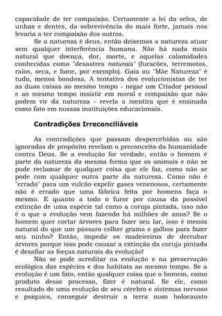 capacidade de ter compaixão. Certamente a lei da selva, de
unhas e dentes, da sobrevivência do mais forte, jamais nos
levaria a ter compaixão dos outros.
Se a natureza é deus, então deixemos a natureza atuar
sem qualquer interferência humana. Não há nada mais
natural que doença, dor, morte, e aquelas calamidades
conhecidas como "desastres naturais" (furacões, terremotos,
raios, seca, e fome, por exemplo). Gaia ou "Mãe Natureza" é
tudo, menos bondosa. A tentativa dos evolucionistas de ter
as duas coisas ao mesmo tempo - negar um Criador pessoal
e ao mesmo tempo insistir em moral e compaixão que não
podem vir da natureza - revela a mentira que é ensinada
como fato em nossas instituições educacionais.
Contradições Irreconciliáveis
As contradições que passam despercebidas ou são
ignoradas de propósito revelam o preconceito da humanidade
contra Deus. Se a evolução for verdade, então o homem é
parte da natureza da mesma forma que os animais e não se
pode reclamar de qualquer coisa que ele faz, como não se
pode com qualquer outra parte da natureza. Como não é
"errado" para um vulcão expelir gases venenosos, certamente
não é errado que uma fábrica feita por homens faça o
mesmo. E quanto a todo o furor por causa da possível
extinção de uma espécie tal como a coruja pintada, isso não
é o que a evolução vem fazendo há milhões de anos? Se o
homem quer cortar árvores para fazer seu lar, isso é menos
natural do que um pássaro colher grama e galhos para fazer
seu ninho? Então, impedir os madeireiros de derrubar
árvores porque isso pode causar a extinção da coruja pintada
é desafiar as forças naturais da evolução!
Não se pode acreditar na evolução e na preservação
ecológica das espécies e dos habitats ao mesmo tempo. Se a
evolução é um fato, então qualquer coisa que o homem, como
produto desse processo, fizer é natural. Se ele, como
resultado de uma evolução de seu cérebro e sistemas nervoso
e psíquico, conseguir destruir a terra num holocausto

 