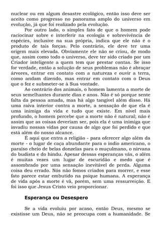 nuclear ou em algum desastre ecológico, então isso deve ser
aceito como progresso no panorama amplo do universo em
evolução, já que foi realizado pela evolução.
Por outro lado, o simples fato de que o homem pode
raciocinar sobre e interferir na ecologia e sobrevivência de
espécies, inclusive na sua própria, indica que ele não é o
produto de tais forças. Pelo contrário, ele deve ter uma
origem mais elevada. Obviamente ele não se criou, de modo
que, assim como todo o universo, deve ter sido criado por um
Criador inteligente a quem tem que prestar contas. Se isso
for verdade, então a solução de seus problemas não é abraçar
árvores, entrar em contato com a natureza e ouvir a terra,
como andam dizendo, mas entrar em contato com o Deus
que o fez e submeter-se à Sua vontade.
Ao contrário dos animais, o homem lamenta a morte de
seus semelhantes durante dias e anos. Não é só porque sente
falta da pessoa amada, mas há algo tangível além disso. Há
uma raiva interior contra a morte, a sensação de que ela é
uma inimiga da vida e tudo que existe. Em nível mais
profundo, o homem percebe que a morte não é natural; não é
assim que as coisas deveriam ser, pois ela é uma inimiga que
invadiu nossas vidas por causa de algo que foi perdido e que
está além do nosso alcance.
É aqui que entra a religião - para oferecer algo além da
morte - o lugar de caça abundante para o índio americano, o
paraíso cheio de belas donzelas para o muçulmano, o nirvana
do budista e do hindu. Apesar dessas esperanças vãs, o além
é muitas vezes um lugar de escuridão e medo que é
assombrado por uma sensação inevitável de perda. Alguma
coisa deu errado. Nós não fomos criados para morrer, e esse
fato parece estar embutido na psique humana. A esperança
de vida após a morte é vã, porém, sem uma ressurreição. E
foi isso que Jesus Cristo veio proporcionar.
Esperança ou Desespero
Se a vida evoluiu por acaso, então Deus, mesmo se
existisse um Deus, não se preocupa com a humanidade. Se

 