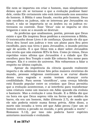 Ele nem se importou em criar o homem, mas simplesmente
deixou que ele se tornasse o que a evolução pudesse fazer
dele, então Ele certamente não está interessado nos assuntos
do homem. A Bíblia é uma fraude, escrita pelo homem. Deus
não escolheu os judeus, não se interessa por Jerusalém ou
Israel, e não se importaria se os árabes ou os judeus estivessem no controle. Esse "Deus" não se importa se eles
brigarem e nem se o mundo se destruir.
As profecias que analisamos, porém, provam que Deus
existe e que Ele inspirou Seus profetas a escreverem a Bíblia.
O testemunho desse Livro é de confiança. Quando ele diz que
Deus deu Israel aos judeus e tem um plano para Seu povo
escolhido, para sua terra e para Jerusalém, o mundo precisa
agir de acordo. E o que Deus tem a dizer sobre Jerusalém
nos revela que não existem IETs lá fora. Como já vimos, Deus
repetidas vezes afirma que Jerusalém é a cidade que Ele
escolheu para Seu Templo e onde Ele colocou Seu nome para
sempre. Ela é o centro do universo. Nós voltaremos a falar a
respeito no último capítulo.
Apesar da impotência da ciência quando realmente
importa e da admissão desse fato pelos maiores cientistas do
mundo, pessoas religiosas continuam a se curvar diante
dessa vaca sagrada e assim tentam alcançar certa
credibilidade. Para serem "científicos", uma crença híbrida
está ficando popular entre os cristãos: que Deus permitiu
que a evolução acontecesse, e aí interferiu para transformar
uma criatura como um macaco em Adão quando ela evoluiu
o bastante. Mas a evolução é uma fraude. E a Bíblia diz que
na hora em que Deus soprou vida na forma que moldou do
barro, ela era um homem, Adão (Gênesis 2.7), de modo que
ele não poderia existir numa forma prévia. Além disso, a
morte não invadiu a terra até que Adão pecou ("por um só
homem entrou o pecado no mundo, e pelo pecado a morte" Romanos 5.12), por isso não poderia haver espécies
anteriores morrendo e evoluindo.
E as IETs?

 